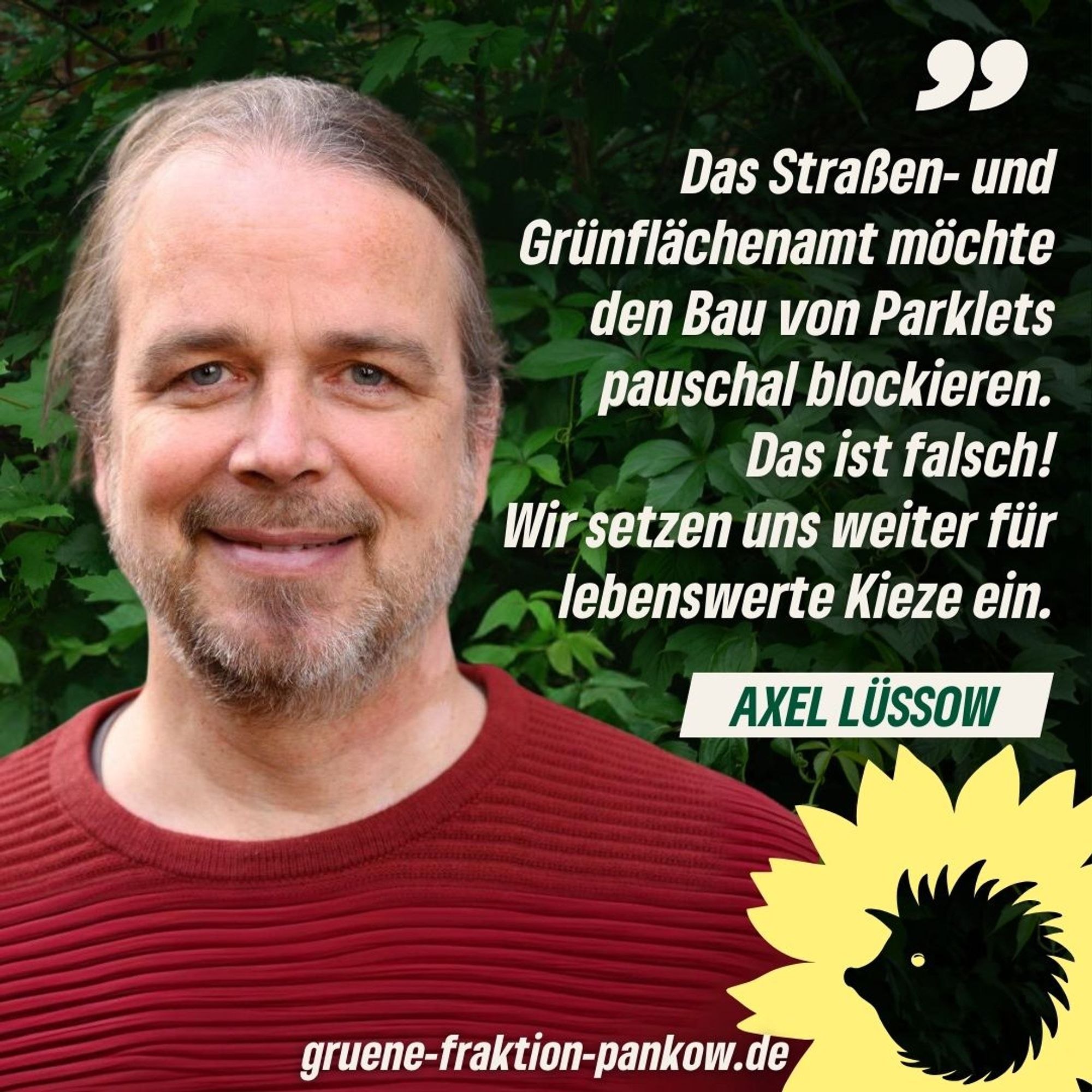 Zu sehen ist der Bezirksverordnete Axel Lüssow und daneben ein Zitat von ihm, das besagt: "Das Straßen- und Grünflächenamt möchte den Bau von Parklets pauschal blockieren. Das ist falsch! Wir setzen uns weiter für lebenswerte Kieze ein."
Darunter ist zu lesen der Schriftzug: gruene-fraktion-pankow.de