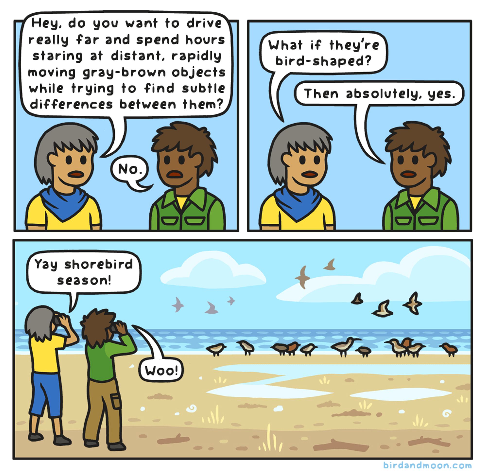 A three panel comic. In panel 1, two people are facing each other. The first person asks "Hey, do you want to drive really far and spend hours staring at distant, rapidly moving gray-brown objects while trying to find subtle differences between them?" and the second says "No." In panel 2, the first person says "What if they're bird-shaped?" and the second person says "Then absolutely, yes." In panel 3, the two people are standing and looking through binoculars at distant shorebirds on a beach. The first person says "Yay shorebirds season!" and the second says "Woo!"