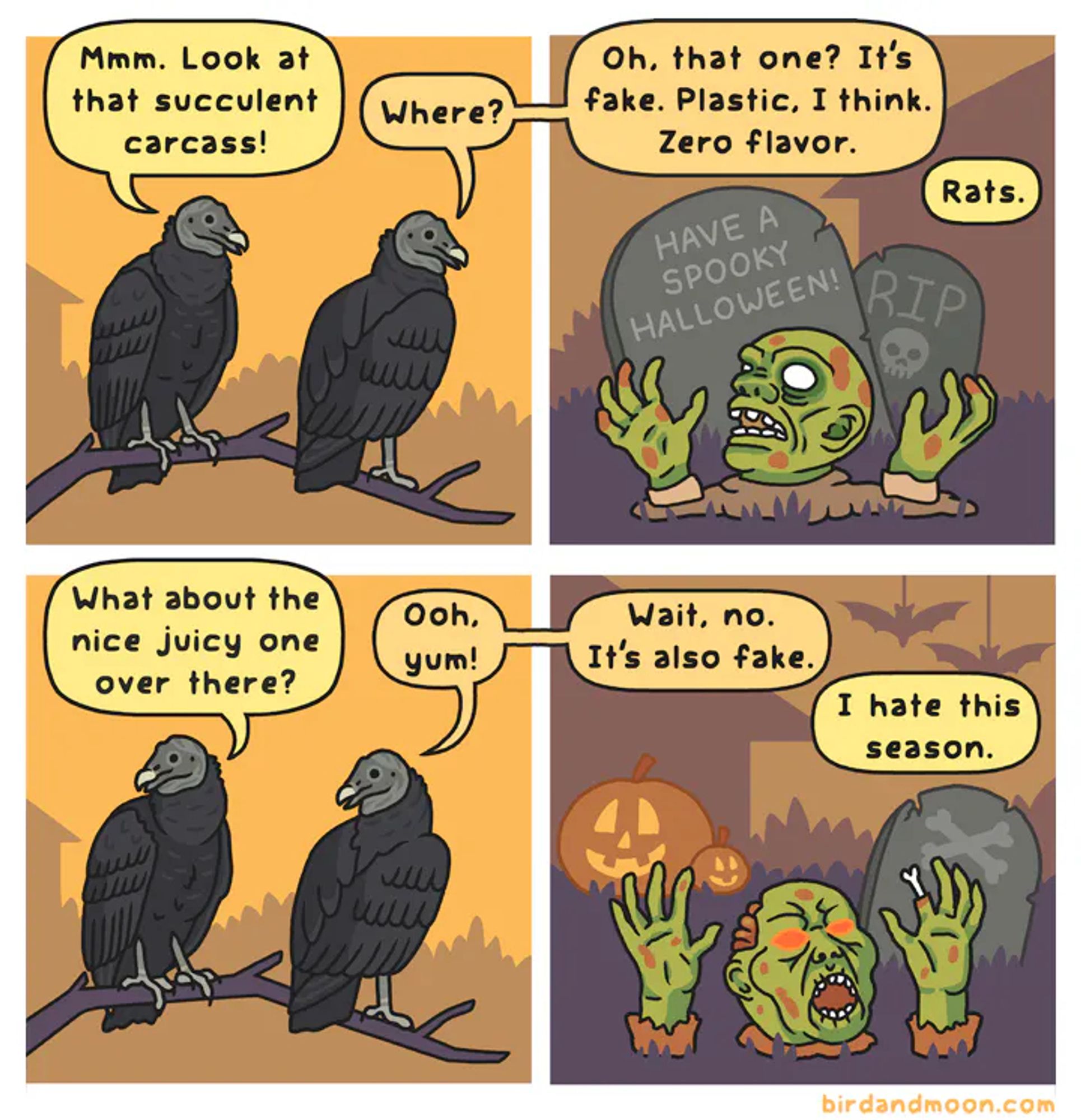 A four-panel comic. IN panel 1, two black vultures are perched on a branch. One says "Mmm, look at that succulent carcass?" The second one says "Where?" In panel 2, a plastic zombie head and hands sit on a lawn in front of fake gravestones. The second vulture says "Oh, that one? It's just plastic, I think. Zero flavor." The first vulture says "Rats." In panel 3, the first vulture looks in the other direction and says "What about that nice juicy one over there?" And the second vulture says "Ooh, yum!" In the fourth panel, a second fake zombie head and hands rise from another decorated lawn. The second vulture says "Wait, no. It's also fake." The first vulture says "I hate this season."