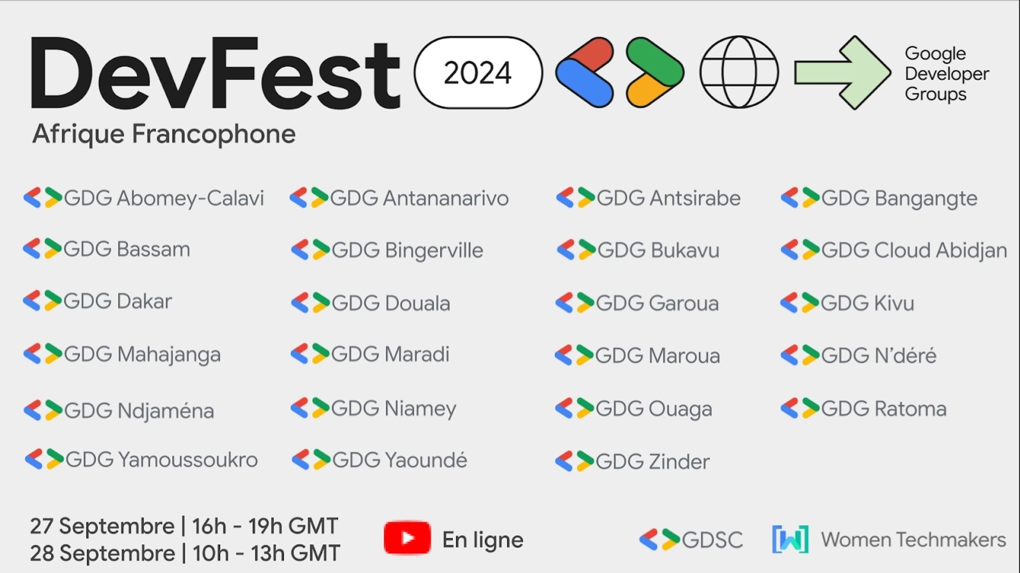 Tous les GDG qui font partie du DevFest Afrique Francophone:
GDG Abomey-Calavi
GDG Bassam
GDG Dakar
GDG Mahajanga
GDG Ndjamena
GDG Yamoussoukro
GDG Antananarivo
GDG Bingerville
GDG Douala
GDG Maradi
GDG Niamey
GDG Yaoundé
GDG Antsirabe
GDG Bukavu
GDG Garoua
GDG Maroua
GDG Ouaga
GDG Zinder
GDG Bangangte
GDG Cloud Abidjan
GDG Kivu
GDG N'déré
GDG Ratoma

GDSC
Women Techmakers

27 septembre 16h-19h GMT
28 septembre 10h-13h GMT