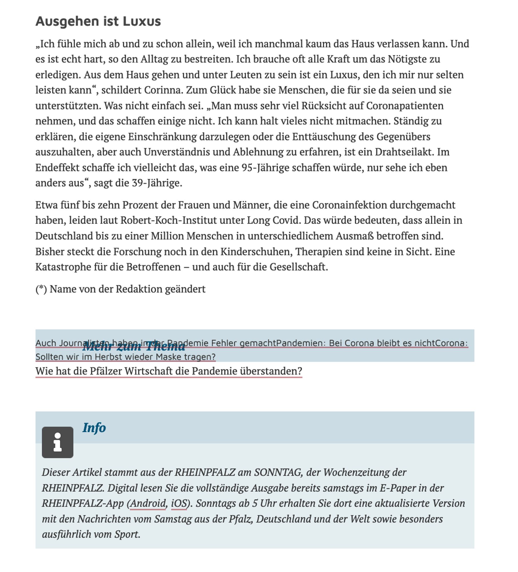 Ausgehen ist Luxus

„Ich fühle mich ab und zu schon allein, weil ich manchmal kaum das Haus verlassen kann. Und es ist echt hart, so den Alltag zu bestreiten. Ich brauche oft alle Kraft um das Nötigste zu erledigen. Aus dem Haus gehen und unter Leuten zu sein ist ein Luxus, den ich mir nur selten leisten kann“, schildert Corinna. Zum Glück habe sie Menschen, die für sie da seien und sie unterstützten. Was nicht einfach sei. „Man muss sehr viel Rücksicht auf Coronapatienten nehmen, und das schaffen einige nicht. Ich kann halt vieles nicht mitmachen. Ständig zu erklären, die eigene Einschränkung darzulegen oder die Enttäuschung des Gegenübers auszuhalten, aber auch Unverständnis und Ablehnung zu erfahren, ist ein Drahtseilakt. Im Endeffekt schaffe ich vielleicht das, was eine 95-Jährige schaffen würde, nur sehe ich eben anders aus“, sagt die 39-Jährige.

Etwa fünf bis zehn Prozent der Frauen und Männer, die eine Coronainfektion durchgemacht haben, leiden laut Robert-Koch-Institut unter L