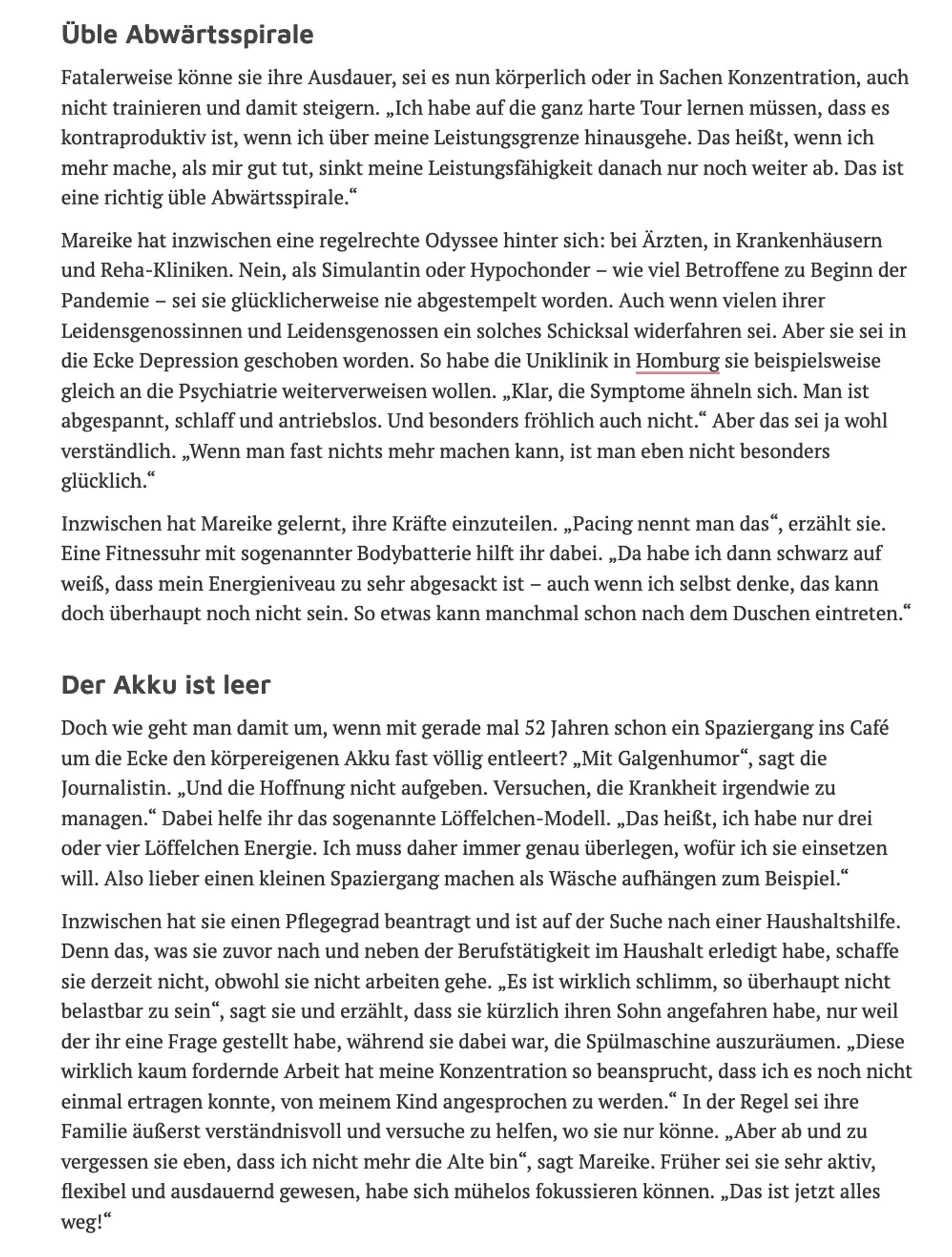 Üble Abwärtsspirale

Fatalerweise könne sie ihre Ausdauer, sei es nun körperlich oder in Sachen Konzentration, auch nicht trainieren und damit steigern. „Ich habe auf die ganz harte Tour lernen müssen, dass es kontraproduktiv ist, wenn ich über meine Leistungsgrenze hinausgehe. Das heißt, wenn ich mehr mache, als mir gut tut, sinkt meine Leistungsfähigkeit danach nur noch weiter ab. Das ist eine richtig üble Abwärtsspirale.“

Mareike hat inzwischen eine regelrechte Odyssee hinter sich: bei Ärzten, in Krankenhäusern und Reha-Kliniken. Nein, als Simulantin oder Hypochonder – wie viel Betroffene zu Beginn der Pandemie – sei sie glücklicherweise nie abgestempelt worden. Auch wenn vielen ihrer Leidensgenossinnen und Leidensgenossen ein solches Schicksal widerfahren sei. Aber sie sei in die Ecke Depression geschoben worden. So habe die Uniklinik in Homburg sie beispielsweise gleich an die Psychiatrie weiterverweisen wollen. „Klar, die Symptome ähneln sich. Man ist abgespannt, schlaff und ant