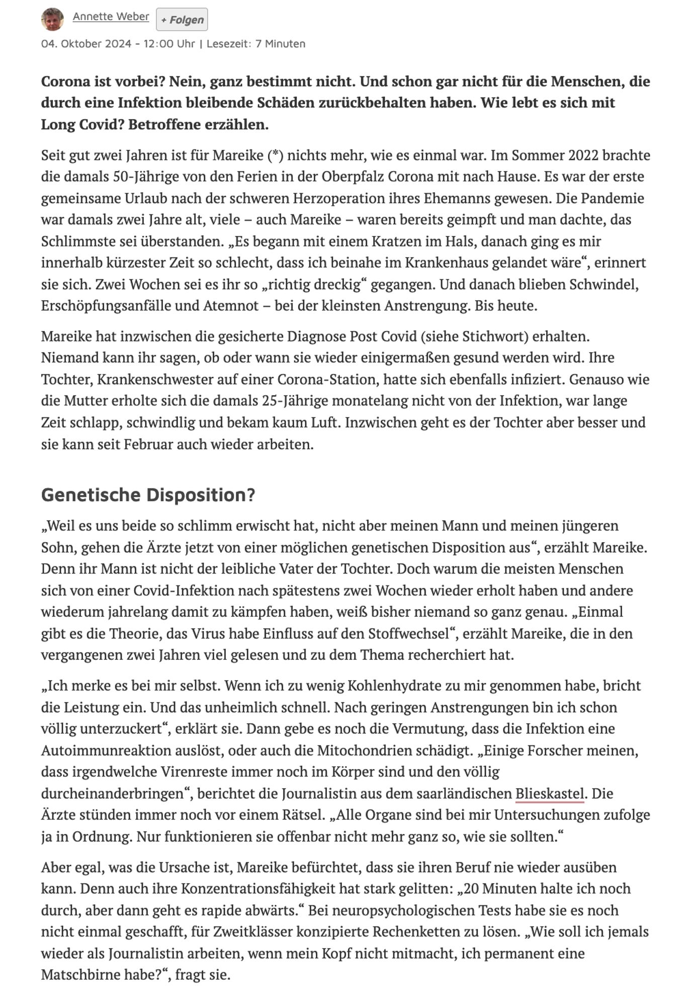 04. Oktober 2024 - 12:00 Uhr | Lesezeit: 7 Minuten

Corona ist vorbei? Nein, ganz bestimmt nicht. Und schon gar nicht für die Menschen, die durch eine Infektion bleibende Schäden zurückbehalten haben. Wie lebt es sich mit Long Covid? Betroffene erzählen.

Seit gut zwei Jahren ist für Mareike (*) nichts mehr, wie es einmal war. Im Sommer 2022 brachte die damals 50-Jährige von den Ferien in der Oberpfalz Corona mit nach Hause. Es war der erste gemeinsame Urlaub nach der schweren Herzoperation ihres Ehemanns gewesen. Die Pandemie war damals zwei Jahre alt, viele – auch Mareike – waren bereits geimpft und man dachte, das Schlimmste sei überstanden. „Es begann mit einem Kratzen im Hals, danach ging es mir innerhalb kürzester Zeit so schlecht, dass ich beinahe im Krankenhaus gelandet wäre“, erinnert sie sich. Zwei Wochen sei es ihr so „richtig dreckig“ gegangen. Und danach blieben Schwindel, Erschöpfungsanfälle und Atemnot – bei der kleinsten Anstrengung. Bis heute.

Mareike hat inzwischen d