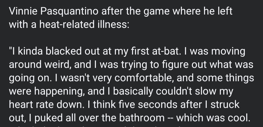 Vinnie Pasquantino after the game where he left
with a heat-related illness:

kinda blacked out at my first at-bat. I was moving
around weird, and I was trying to figure out what was
going on. I wasn't very comfortable, and some things
were happening, and I basically couldn't Slow my
heart rate down. I think five seconds after I struck
out, I puked all over the bathroom -- which was cool.

