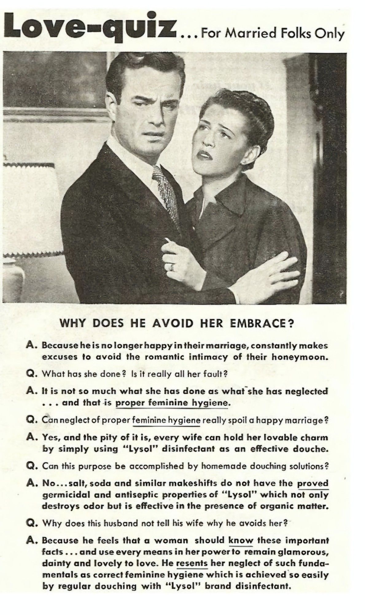 Love-quiz ..For Married Folks Only 
WHY DOeS HE AVOID hER EMBRACE? 
A. Because he is no longer happy in their marriage, constantly makes excuses to avoid the romantic intimacy of their honeymoon. Q. What has she done? Is it really all her fault? 
A. It is not so much what she has done as what she has neglected and that -is proper feminine hygiene. 
Q. Canneglectof proper feminine hygiene really spoil a happy marriage? A. Yes, and the pity of it is, every wife can hold her lovable charm by simply using "Lysol" disinfectant as an effective douche, Q. Can this purpose be accomplished by homemade douching solutions? A. No...salt, soda and similar makeshifts do not have the proved germicidal and antiseptic properties of "Lysol' which not only destroys odor but is effective in the presence of organic matter. Why does this husband not tell his wife why he avoids her? A. Because he feels that a woman should know these important facts...and use every means in her powerto remain glamorous, daint