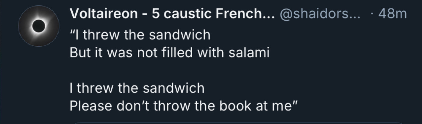 Voltaireon - 5 caustic French.. @shaidors... • 48m
"I threw the sandwich
But it was not filled with salami
I threw the sandwich
Please don't throw the book at me"