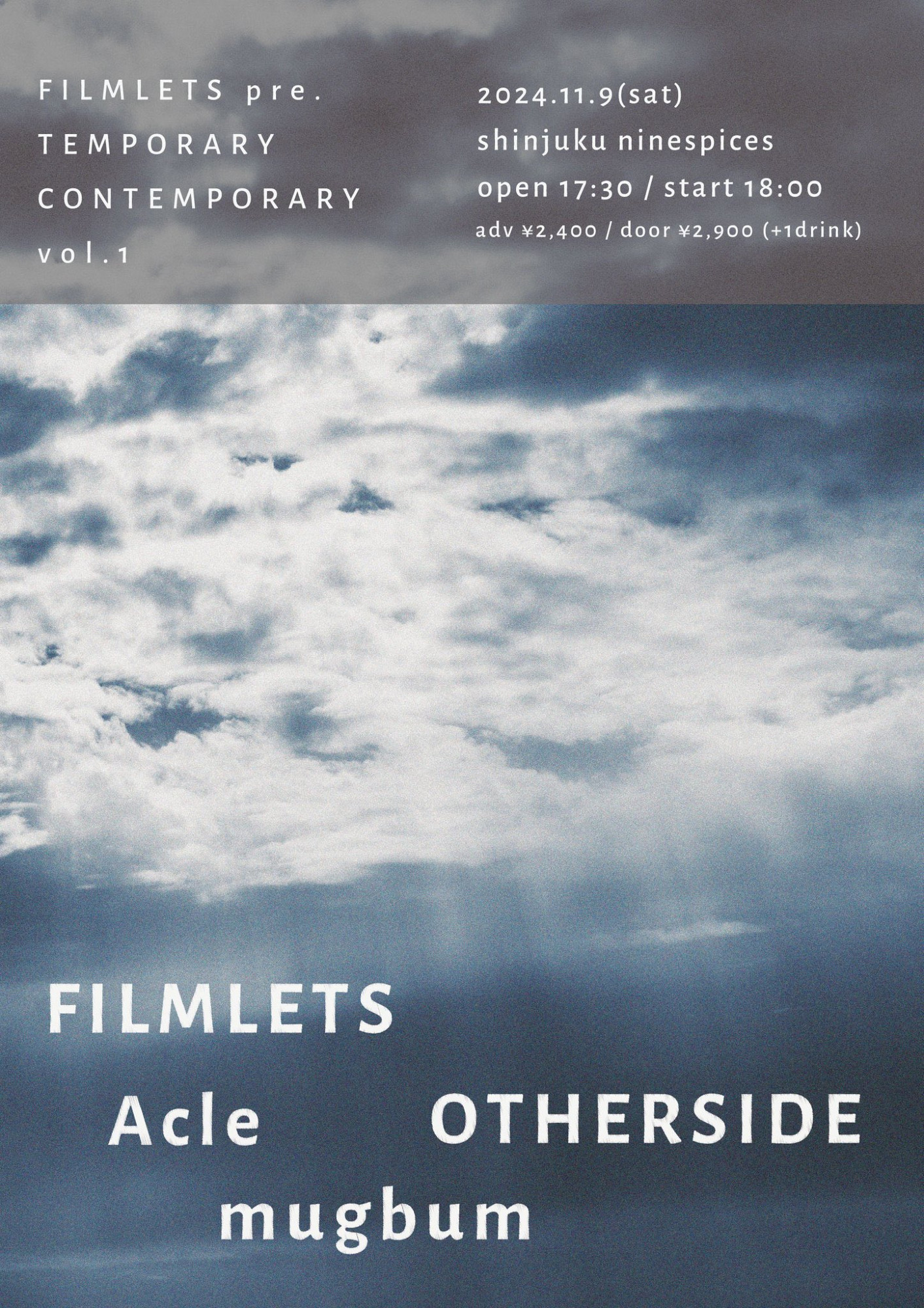 11/9(土)

FILMLETS pre.

TEMPORARY CONTEMPORARY vol.1

at Shinjuku NINE SPICES

-ACT-

FILMLETS

Acle

mugbum

OTHERSIDE

OPEN 17:30 / START 18:00

ADV / DOOR 2,400 / Door 2,900 (+1drink)