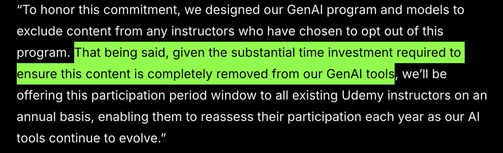 To honor this commitment, we designed our GenAI program and models to exclude content from any instructors who have chosen to opt out of this program. That being said, given the substantial time investment required to ensure this content is completely removed from our GenAI tools, we’ll be offering this participation period window to all existing Udemy instructors on an annual basis, enabling them to reassess their participation each year as our AI tools continue to evolve.