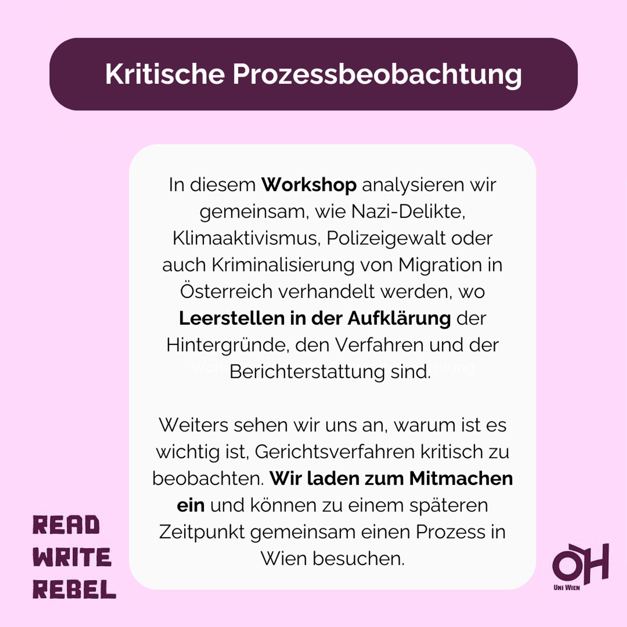 rosa Hintergrund, mit violetter Schrift: Kritische Einführungstage, Read, Write, Rebel und das Logo der ÖH Uni Wien rechts unten. dann in weiß und violettem Hintergrund: Kritische Prozessbeobachtung & in der Mitte in schwarz im weißen Kasten: In diesem Workshop analysieren wir gemeinsam, wie Nazi-Delikte, Klimaaktivismus, Polizeigewalt oder auch Kriminalisierung von Migration in Österreich verhandelt werden, wo Leerstellen in der Aufklärung der Hintergründe, den Verfahren und der Berichterstattung sind. Weiters sehen wir uns an, warum ist es wichtig ist, Gerichtsverfahren kritisch zu beobachten. Wir laden zum Mitmachen ein und können zu einem späteren Zeitpunkt gemeinsam einen Prozess in Wien besuchen.