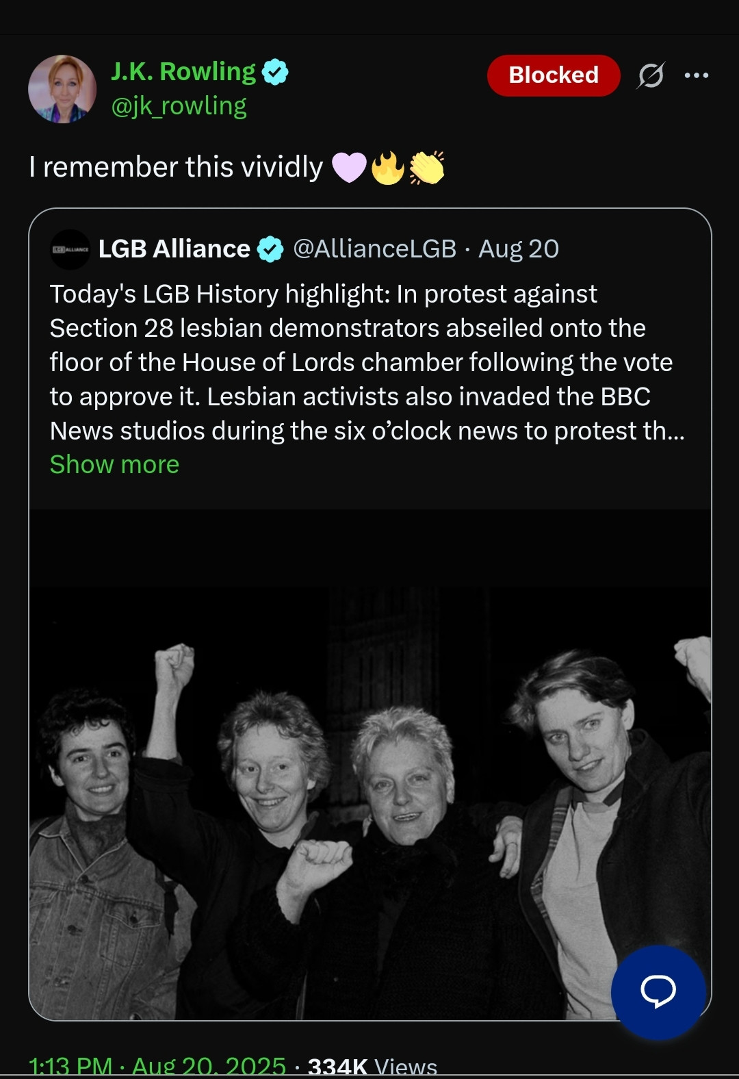 LGB Alliance Tweet: "Today's LGB History highlight: In protest against Section 28 lesbian demonstrators abseiled onto the floor of the House of Lords chamber following the vote to approve it. Lesbian activists also invaded the BBC News studios during the six o’clock news to protest the law. Section 28 of the Local Government Act 1988 forbade local authorities from ‘promoting’ homosexuality, or teaching about it as a possible family relationship."

JK Rowling quote tweet: "I remember this vividly"