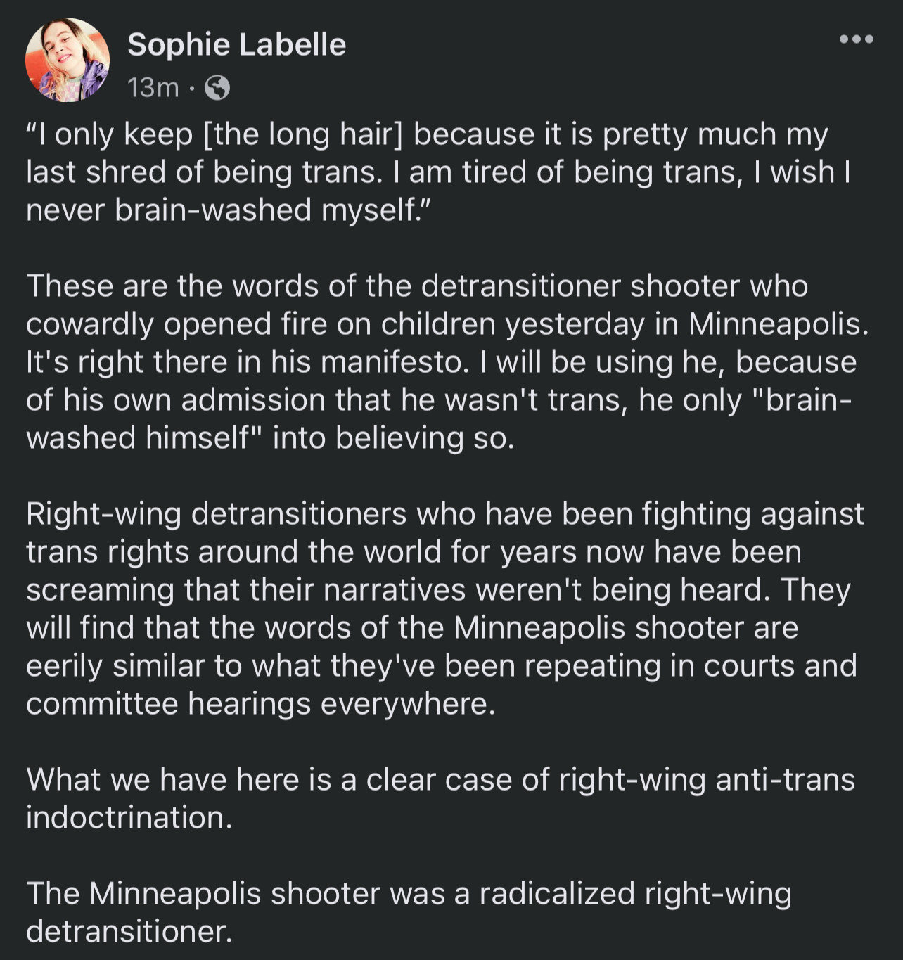 A Facebook post from Sophie Labelle, reading:

“"I only keep [the long hair] because it is pretty much my last shred of being trans. I am tired of being trans, I wish I never brain-washed myself."

These are the words of the detransitioner shooter who cowardly opened fire on children yesterday in Minneapolis.

It's right there in his manifesto. I will be using he, because of his own admission that he wasn't trans, he only "brain-washed himself" into believing so.

Right-wing detransitioners who have been fighting against trans rights around the world for years now have been screaming that their narratives weren't being heard. They will find that the words of the Minneapolis shooter are eerily similar to what they've been repeating in courts and committee hearings everywhere.

What we have here is a clear case of right-wing anti-trans indoctrination.

The Minneapolis shooter was a radicalized right-wing detransitioner.”