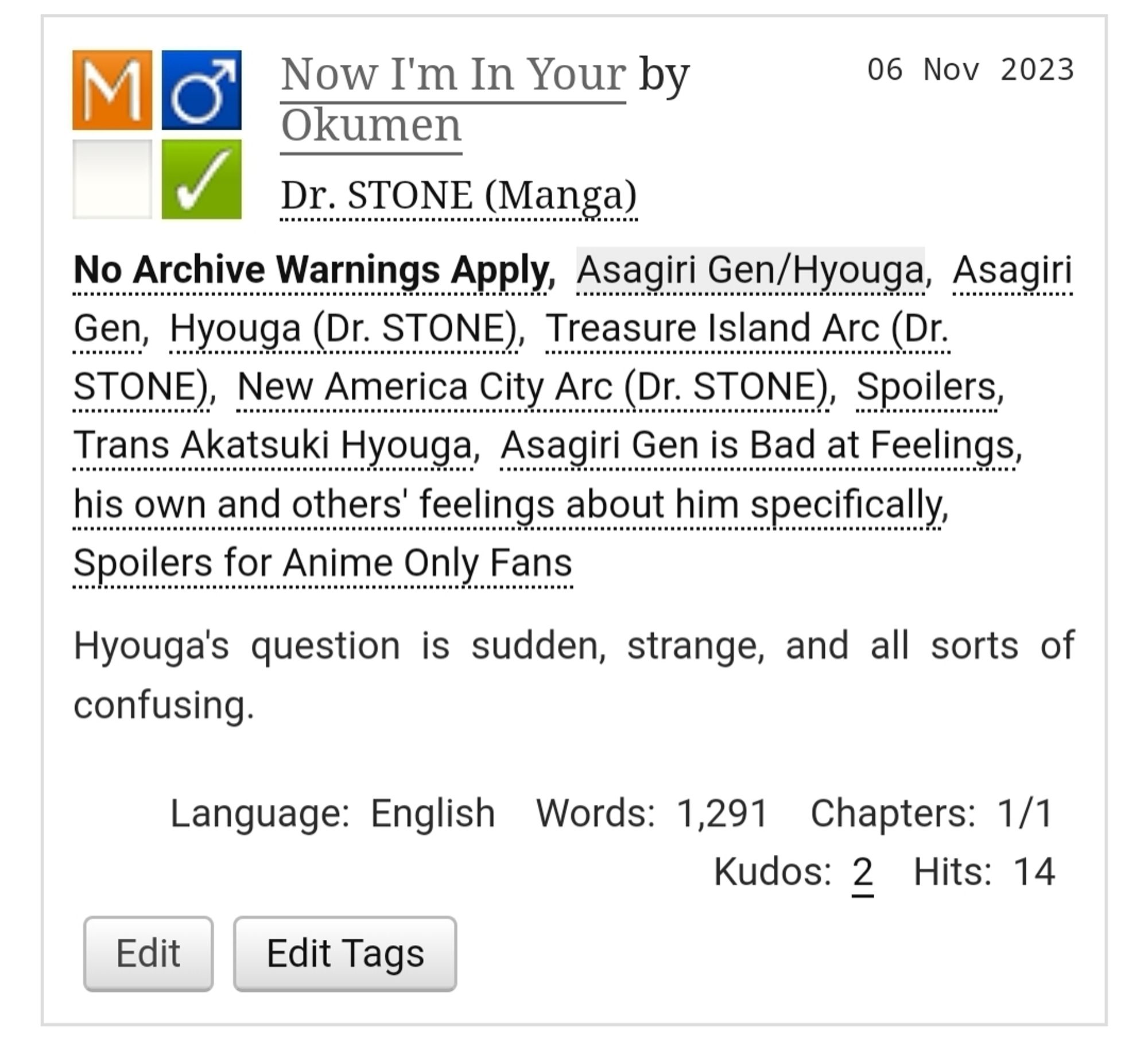 A screencap of a Dr. Stone fanfic title card. The tagged ship is Hyouga/Gen, and it features trans!Hyouga, spoilers for anime only fans, and Gen being bad at feelings.

Summary: Hyouga's question is sudden, strange, and all sorts of confusing.