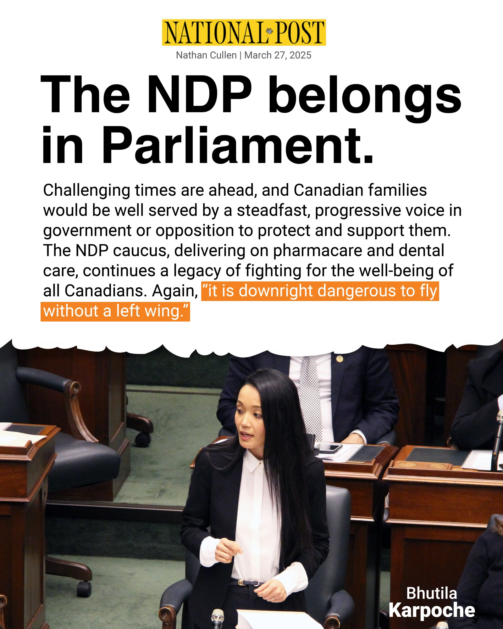 This shareable quotes Nathan Cullen’s op-ed in the National Post. The headline reads “The NDP belongs in Parliament” with a quote from the article reading “Challenging times are ahead, and Canadian families would be well served by a steadfast, progressive voice in government or opposition to protect and support them. The NDP caucus, delivering on pharmacare and dental care, continues a legacy of fighting for the well-being of all Canadians. Again, “it is downright dangerous to fly without a left wing.” Below the quote is a photo of Bhutila Karpoche in the Ontario Legislature.