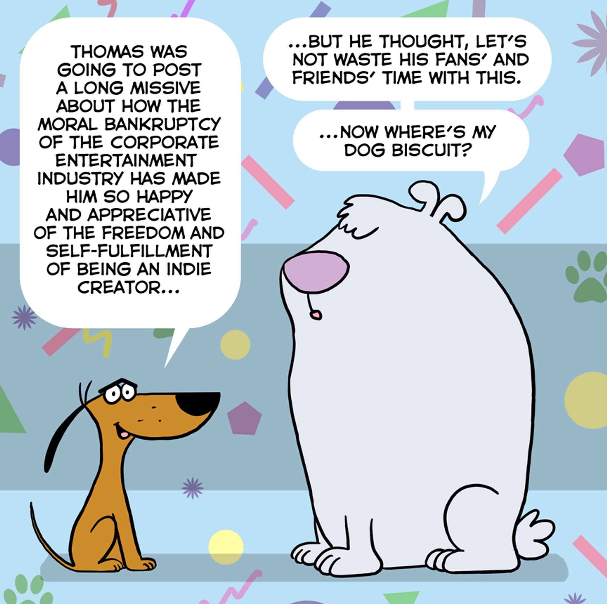 Little Dog: "Thomas was going to post a long missive about how the moral bankruptcy of the corporate entertainment industry has made him so happy and appreciative of the freedom and self-fulfillment of being an indie creator..."
Big Dog: "... But he thought, let's not waste his fans' and friends' time with this. Now where's my dog biscuit?"