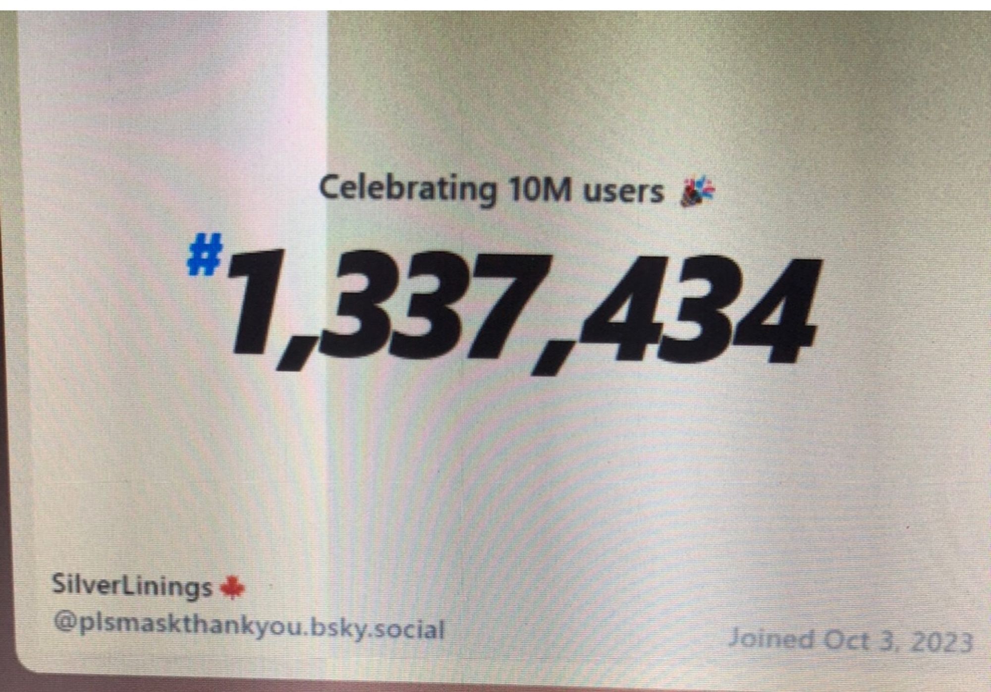 Bluesky screen grab with the following text:
Celebrating 10M users 
#1,337,434
SilverLinings
@plsmaskthankyou.bsky.social
Joined Oct. 3, 2023