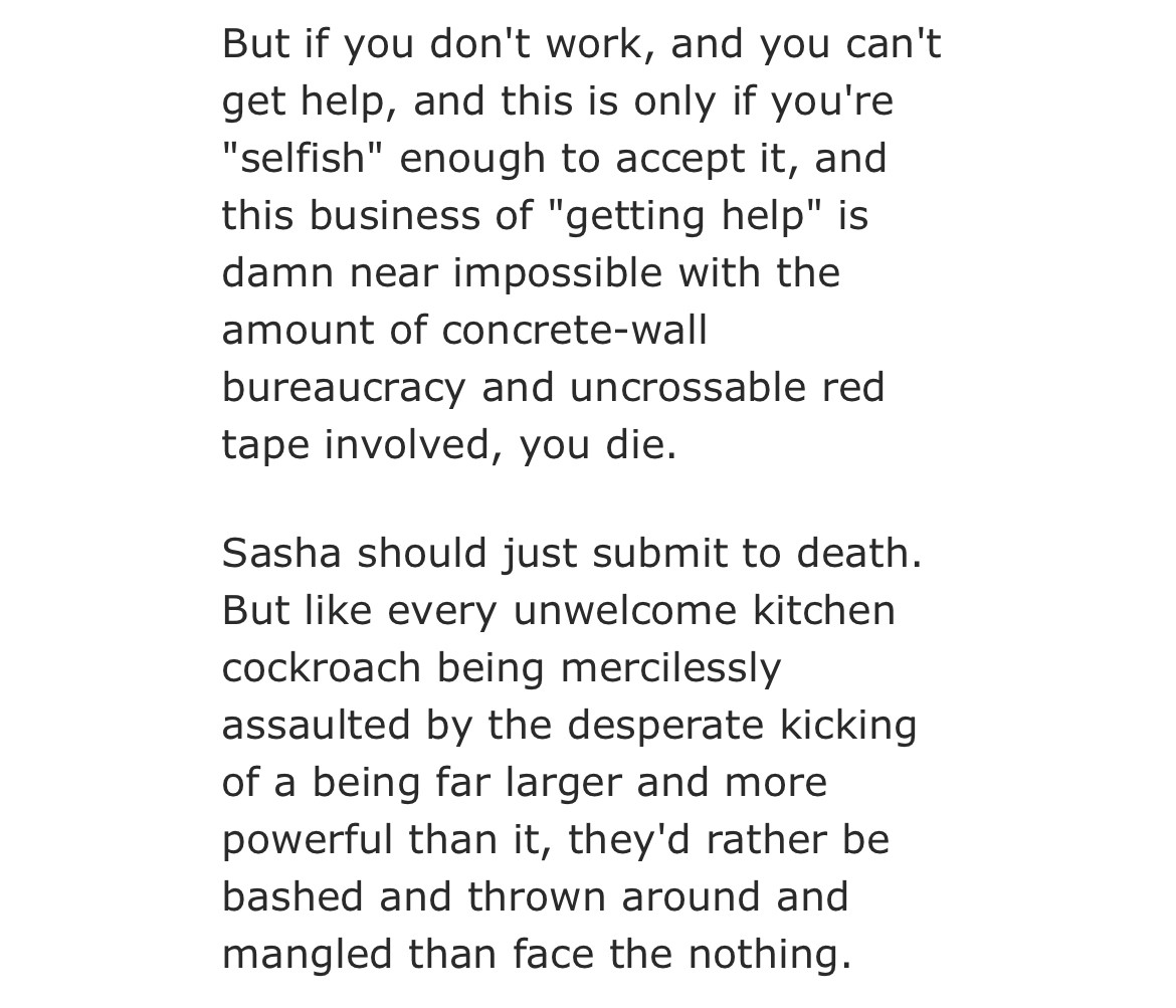 snippet of the story i posted. "But if you don't work, and you can't get help, and this is only if you're "selfish" enough to accept it, and this business of "getting help" is damn near impossible with the amount of concrete-wall bureaucracy and uncrossable red tape involved, you die.

Sasha should just submit to death. But like every unwelcome kitchen cockroach being mercilessly assaulted by the desperate kicking of a being far larger and more powerful than it, they'd rather be bashed and thrown around and mangled than face the nothing."