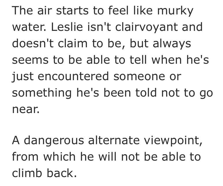 summary that says "The air starts to feel like murky water. Leslie isn't clairvoyant and doesn't claim to be, but always seems to be able to tell when he's just encountered someone or something he's been told not to go near.

A dangerous alternate viewpoint, from which he will not be able to climb back."