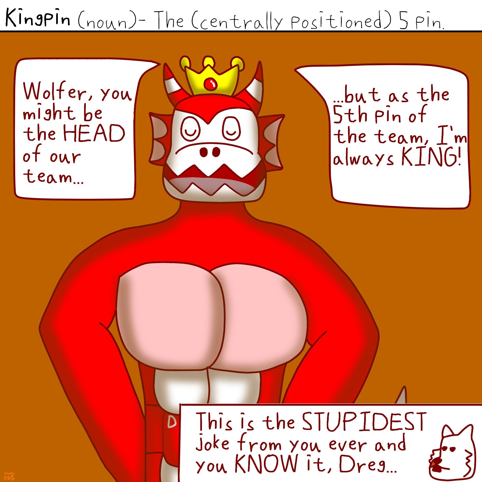 Kingpin (noun)- The (centrally positioned) 5 pin. (Not to be confused with Headpin.)

Under the caption, a red, muscular dragown with red fins, red and white horns, red waistband, pink and white abdomen and squiggly mouth wears a crown saying "Wolfer, you might be the HEAD of our team, but as the 5th pin of the team, I'm always KING!" proudly.

Wolfer replied in an annoyed manner: "This is the STUPIDEST joke from you ever and you KNOW it, Dreg...: