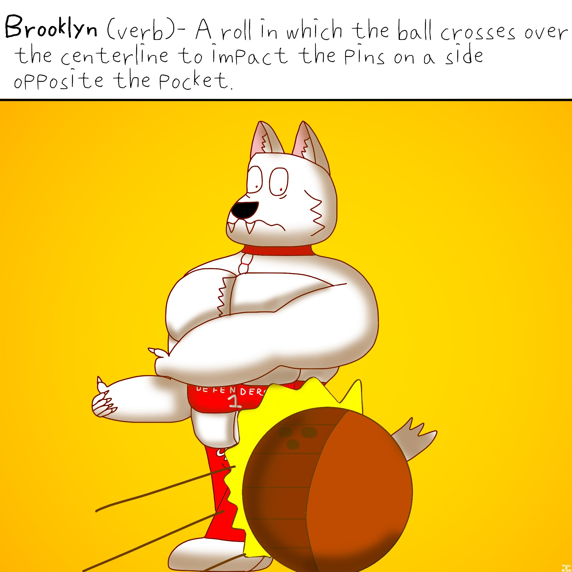 Brooklyn (verb)- A roll in which the ball crosses over the centerline to impact the pins on a side opposite the pocket.

Below the caption is a white anthro, muscular wolf with red collar that has a bowling pin ornament, red pants and a red waistband that says "DEFENDERS 1" getting knocked by a dark orange bowling ball from the opposite side the wolf was expecting.