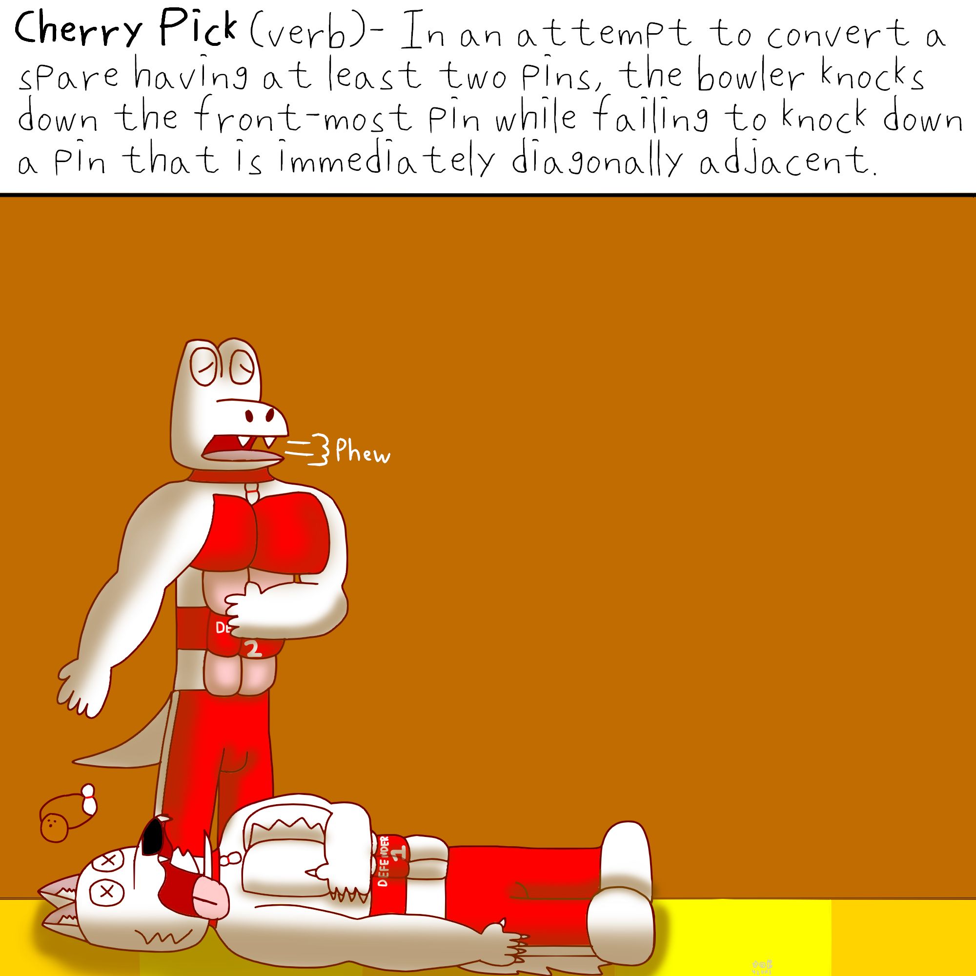 Cherry Pick (verb)- In an attempt to convert a spare having at least two pins, the bowler knocks down the front-most pin while failing to knock down a pin that is immediately diagonally adjacent.

Under the caption, a white, muscular anthro wolf with a red collar that has a bowling pin ornament, red waistband that says "DEFENDERS 1", red pants and white shoes got cartoonishly knocked out cold, while a white crocodile with a similar attire with the wolf albeit the waistband saying "DEFENDERS 2" instead, let out a sigh of relief.