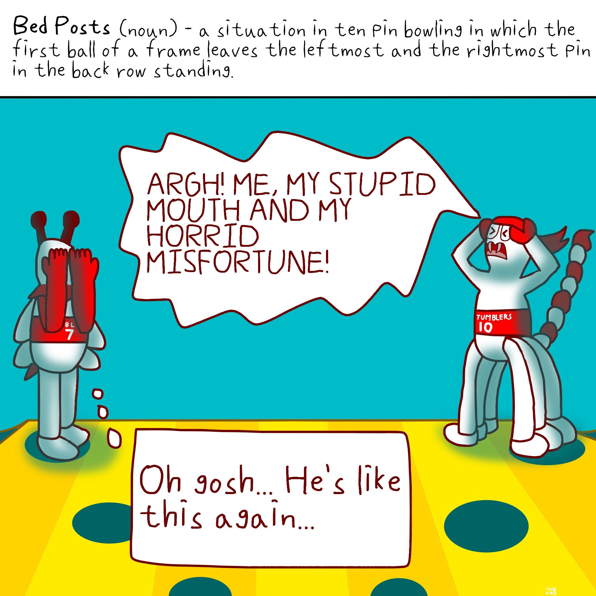 Bed Posts (noun)- a situation in ten pin bowling in which the first ball of a frame leaves the leftmost and the rightmost pin in the back row standing.

Below the caption depicts a bowling pin scorpion with a red and white tail, red headband and red waistband that says 'TUMBLERS 10' yelling "ARGH! ME, MY STUPID MOUTH AND MY HORRID MISFORTUNE!" in anger, while the bowling pin bee with a red waistband that says 'TUMBLERS 7' covers her eyes with both hands in embarassment thinking "Oh gosh... He's like this again..." to herself.