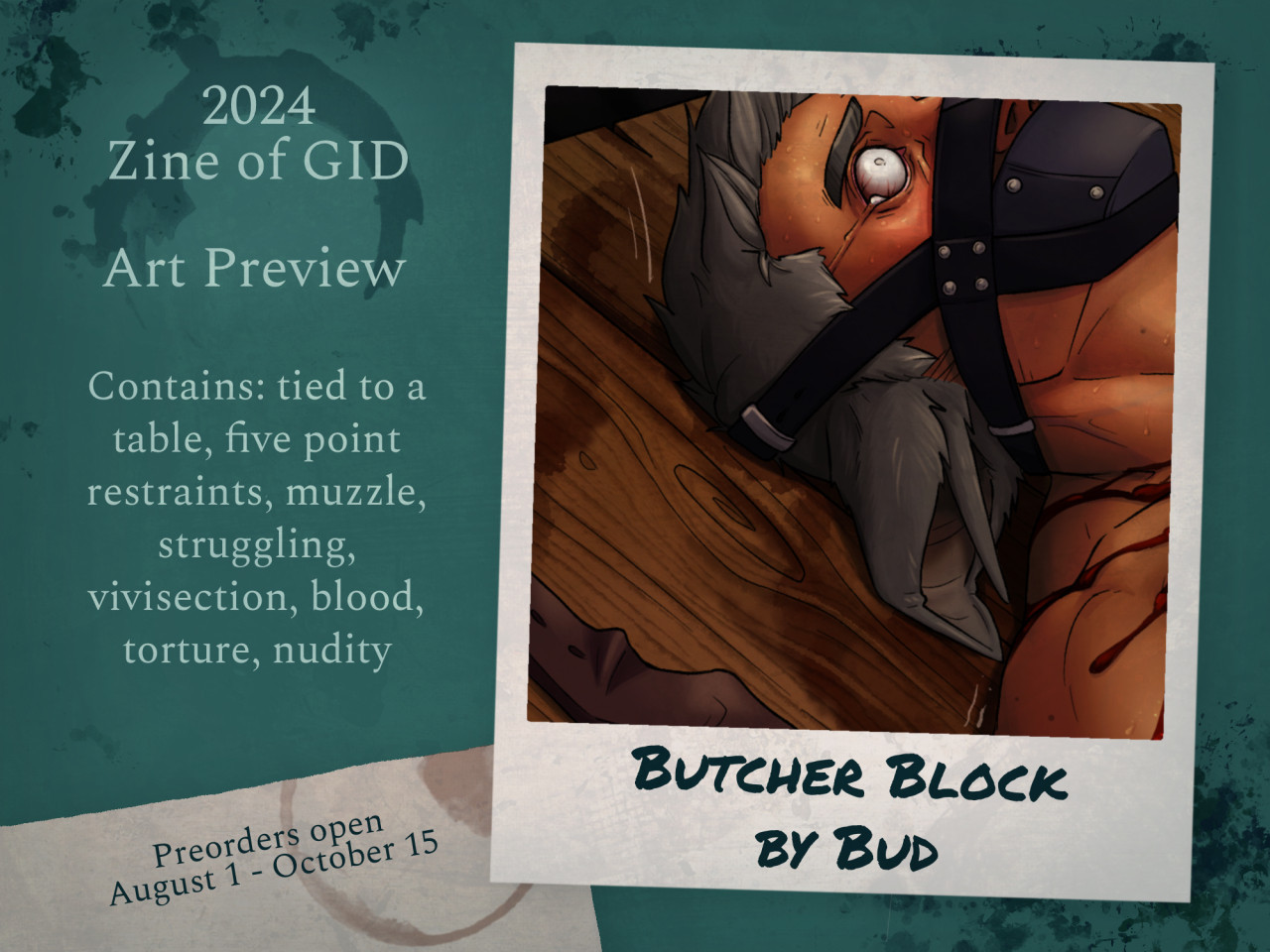 An art preview for the 2024 Zine of GID. on the right there is a crop of an artwork styled to look like a Polaroid picture. it shows the face of a male character with short straight hair and large animal ears with a muzzle strapped to his face. He looks distressed, crying, and there is blood coming from somewhere off camera and dripping down his neck and shoulder. under the picture there is text that reads "Butcher Block by Bud". On the left there is text that reads "Art Preview. Contains: tied to a table, five point restraints, muzzle, struggling, vivisection, blood, torture, nudity. Preorders open August 1-Ocotober 15"