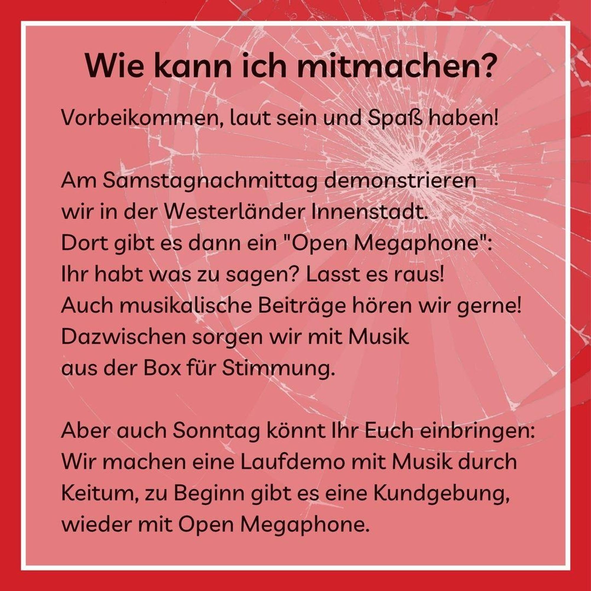 Text auf rotem hintergrund:

Wie kann ich mitmachen?

Vorbeikommen, laut sein und Spaß haben!

Am Samstagnachmittag demonstrieren wir in der Westerländer Innenstadt. Dort gibt es dann ein "Open Megaphone": Ihr habt was zu sagen? Lasst es raus! Auch musikalische Beiträge hören wir gerne! Dazwischen sorgen wir mit Musik aus der Box für Stimmung.

Aber auch Sonntag könnt Ihr Euch einbringen: Wir machen eine Laufdemo mit Musik durch Keitum, zu Beginn gibt es eine Kundgebung, wieder mit Open Megaphone.