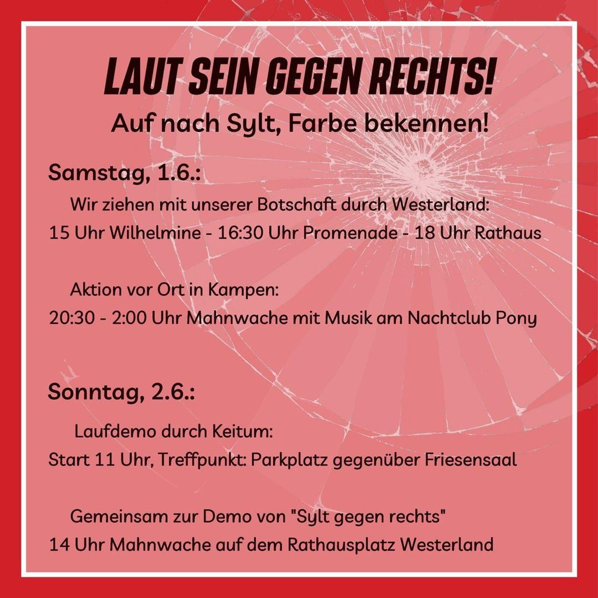 Hier ist der Text aus dem Bild:

LAUT SEIN GEGEN RECHTS!
Auf nach Sylt, Farbe bekennen!

Samstag, 1.6.:

Wir ziehen mit unserer Botschaft durch Westerland:
15 Uhr Wilhelmine - 16:30 Uhr Promenade - 18 Uhr Rathaus

Aktion vor Ort in Kampen:
20:30 - 2:00 Uhr Mahnwache mit Musik am Nachtclub Pony

Sonntag, 2.6.:

Laufdemo durch Keitum:
Start 11 Uhr, Treffpunkt: Parkplatz gegenüber Friesensaal

Gemeinsam zur Demo von "Sylt gegen rechts"
14 Uhr Mahnwache auf dem Rathausplatz Westerland