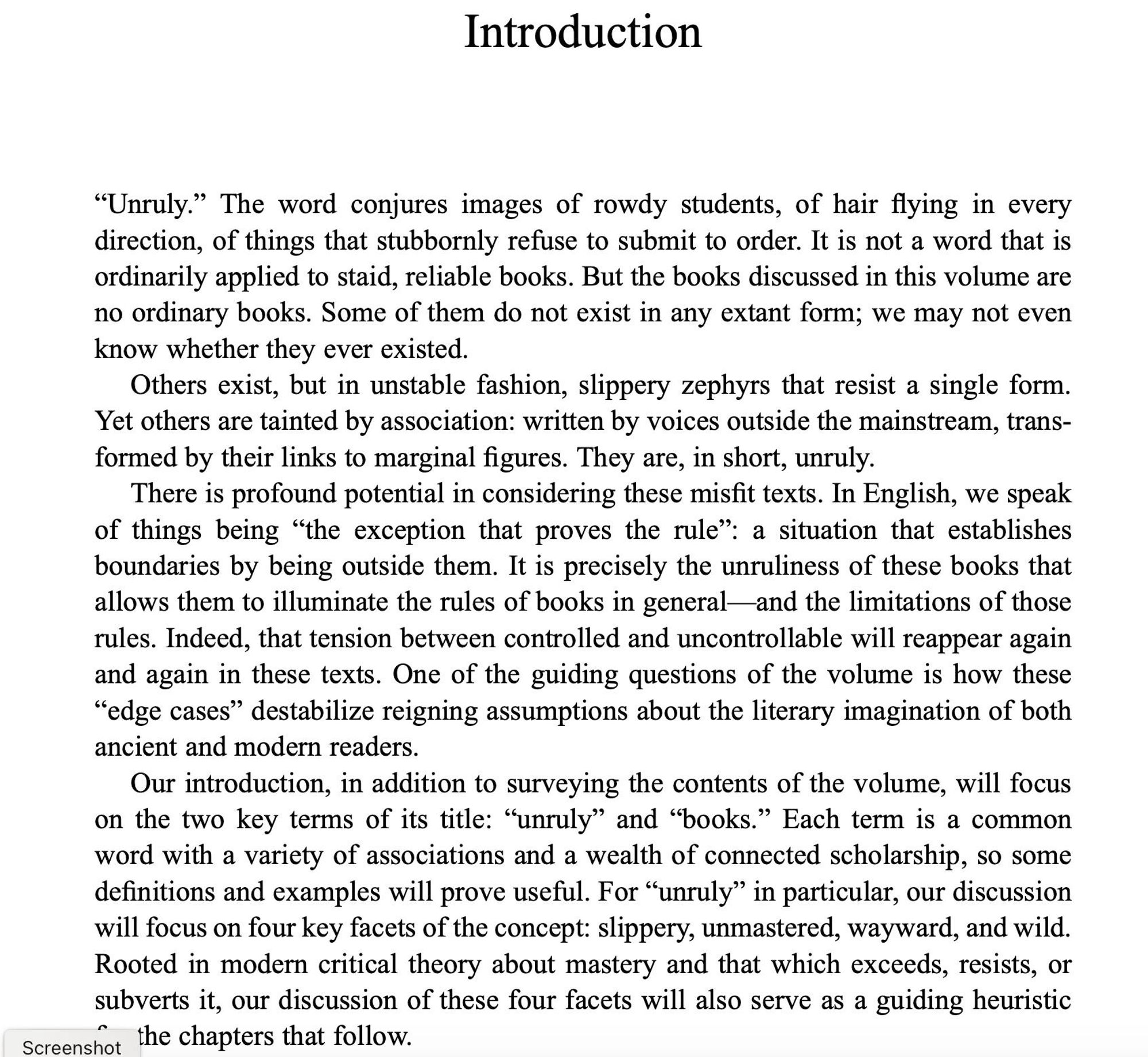 A page of text from an Introduction.  It begins:

“Unruly.” The word conjures images of rowdy students, of hair flying in every direction, of things that stubbornly refuse to submit to order. It is not a word that is ordinarily applied to staid, reliable books. But the books discussed in this volume are no ordinary books. Some of them do not exist in any extant form; we may not even know whether they ever existed. Others exist, but in unstable fashion, slippery zephyrs that resist a single form. Yet others are tainted by association: written by voices outside the mainstream, transformed by their links to marginal figures. They are, in short, unruly.