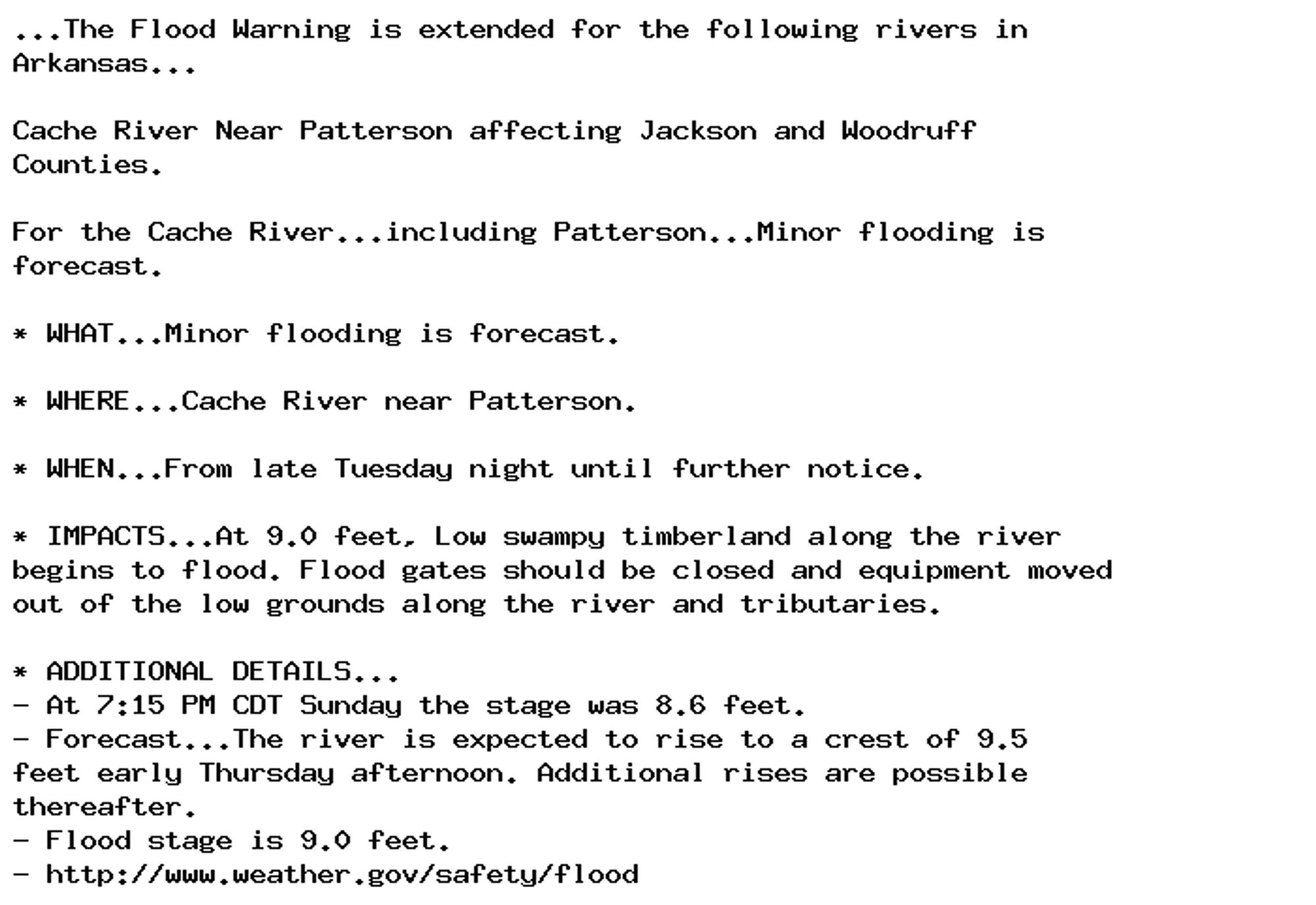 ...The Flood Warning is extended for the following rivers in
Arkansas...

Cache River Near Patterson affecting Jackson and Woodruff
Counties.

For the Cache River...including Patterson...Minor flooding is
forecast.

* WHAT...Minor flooding is forecast.

* WHERE...Cache River near Patterson.

* WHEN...From late Tuesday night until further notice.

* IMPACTS...At 9.0 feet, Low swampy timberland along the river
begins to flood. Flood gates should be closed and equipment moved
out of the low grounds along the river and tributaries.

* ADDITIONAL DETAILS...
- At 7:15 PM CDT Sunday the stage was 8.6 feet.
- Forecast...The river is expected to rise to a crest of 9.5
feet early Thursday afternoon. Additional rises are possible
thereafter.
- Flood stage is 9.0 feet.
- http://www.weather.gov/safety/flood