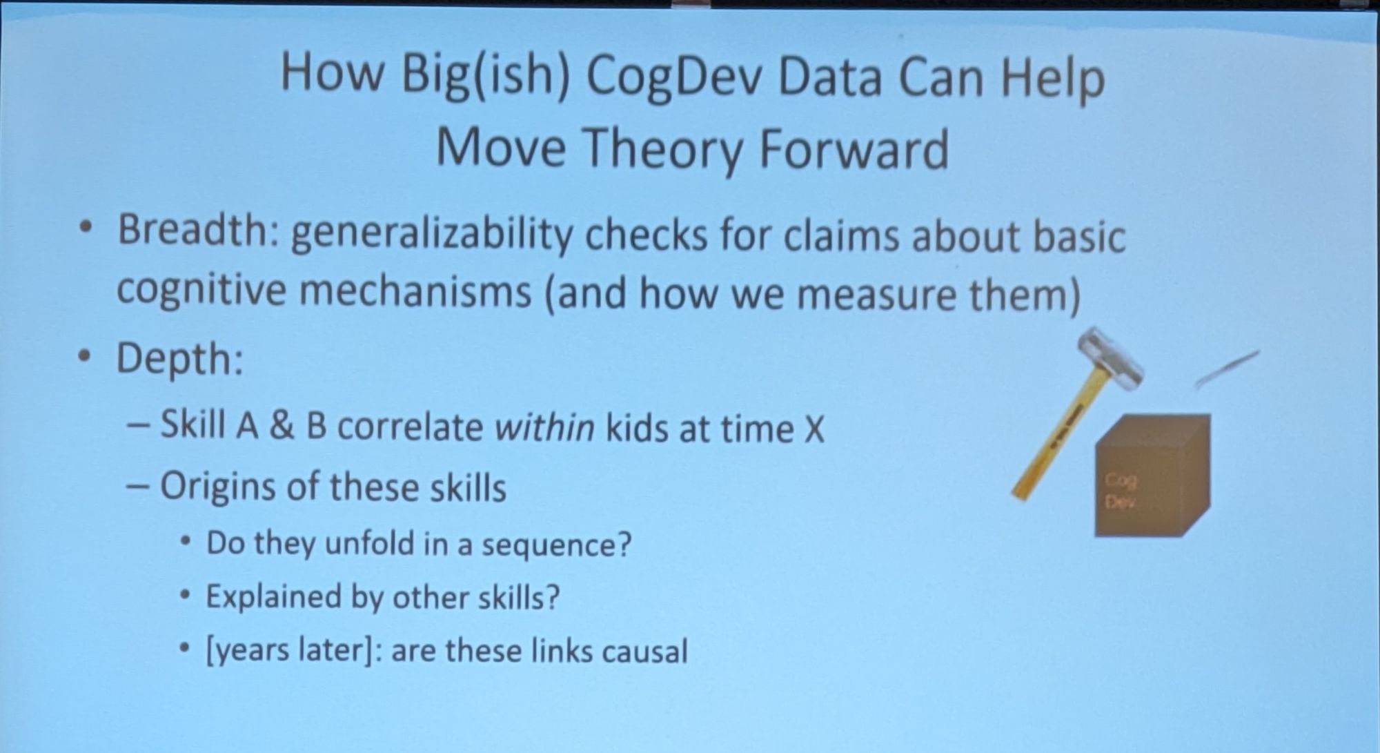 Slide text:

How Big(ish) CogDev Data Can Help Move Theory Forward

• Breadth: generalizability checks for claims about basic cognitive mechanisms (and how we measure them)

Depth:

- Skill A & B correlate within kids at time X

- Origins of these skills

• Do they unfold in a sequence?

• Explained by other skills?

• [years later]: are these links causal