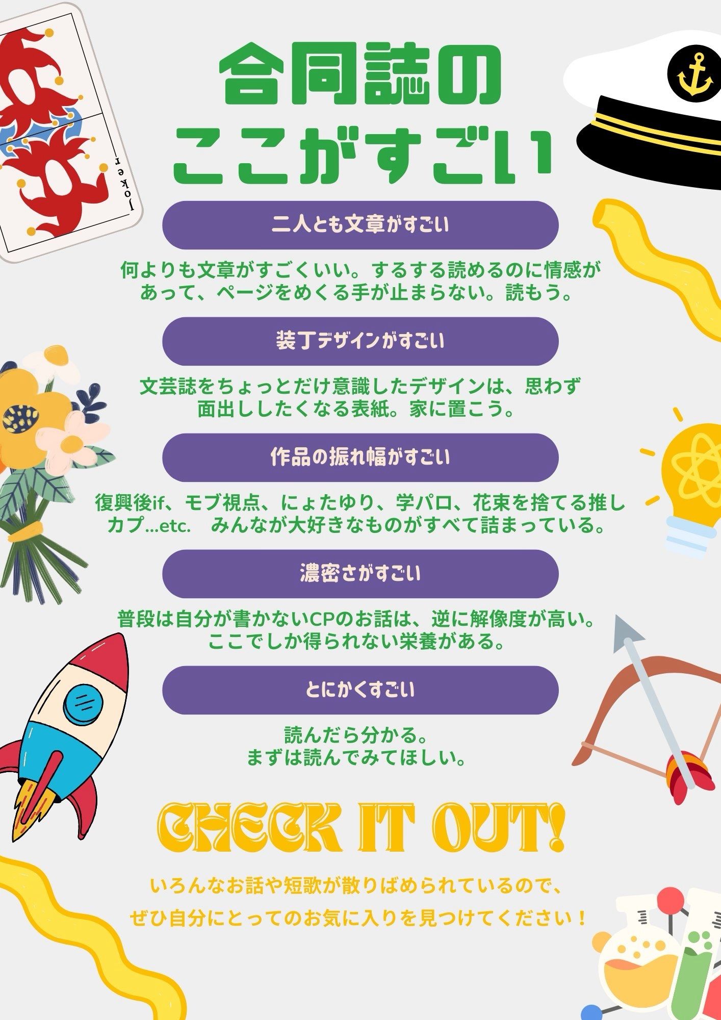 合同誌のここがすごい

◾️二人とも文章がすごい
何よりも文章がすごくいい。するする読めるのに情感があって、ページをめくる手が止まらない。読もう。

◾️装丁デザインがすごい
文芸誌をちょっとだけ意識したデザインは、思わず面出ししたくなる表紙。家に置こう。

◾️作品の振れ幅がすごい
復興後if、モブ視点、にょたゆり、学パロ、花束を捨てる推しカプ…etc.
みんなが大好きなものがすべて詰まっている。

◾️濃密さがすごい
普段は自分が書かないCPのお話は、逆に解像度が高い。ここでしか得られない栄養がある。

◾️とにかくすごい
読んだら分かる。
まずは読んでみてほしい。

CHECK IT OUT!

いろんなお話や短歌が散りばめられているので、ぜひ自分にとってのお気に入りを見つけてください！