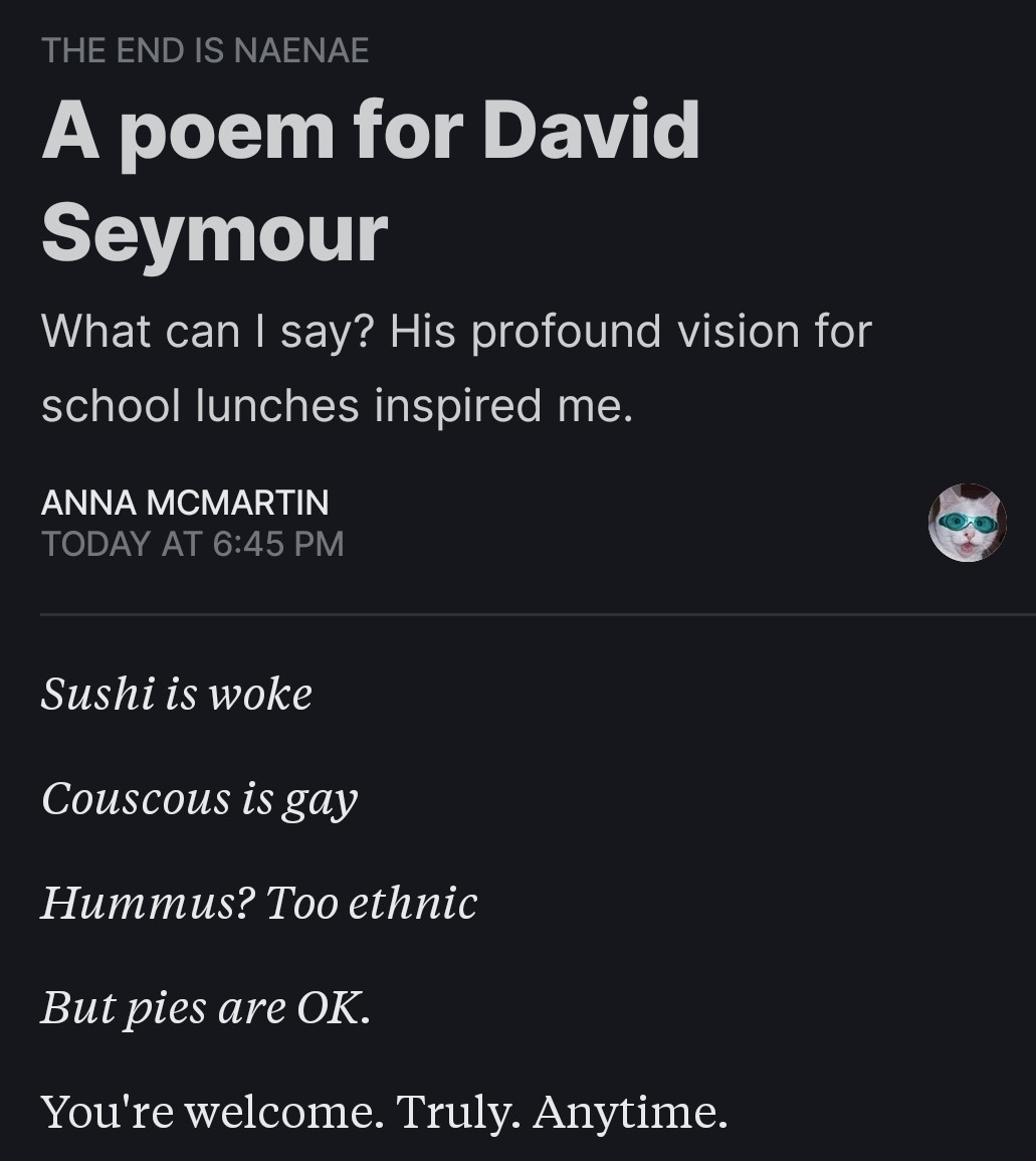 A poem for David Seymour 
What can I say? His profound vision for school lunches inspired me

Sushi is woke
Couscous is gay
Hummus? Too ethnic
But pies are ok

You're welcome. Truly. Anytime