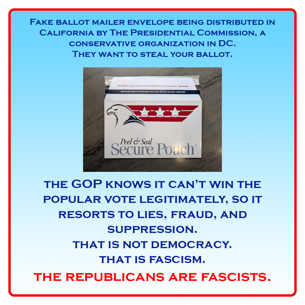 Image of fake ballot envelope.

Text: Fake ballot mailer envelope being distributed in California by The Presidential Commission, a conservative organization in DC. They want to steal your ballot. The GOP knows it can't win the popular vote legitimately, so it resorts to lies, fraud, and suppression. That is not democracy. That is fascism. THE REPUBLICANS ARE FASCISTS."