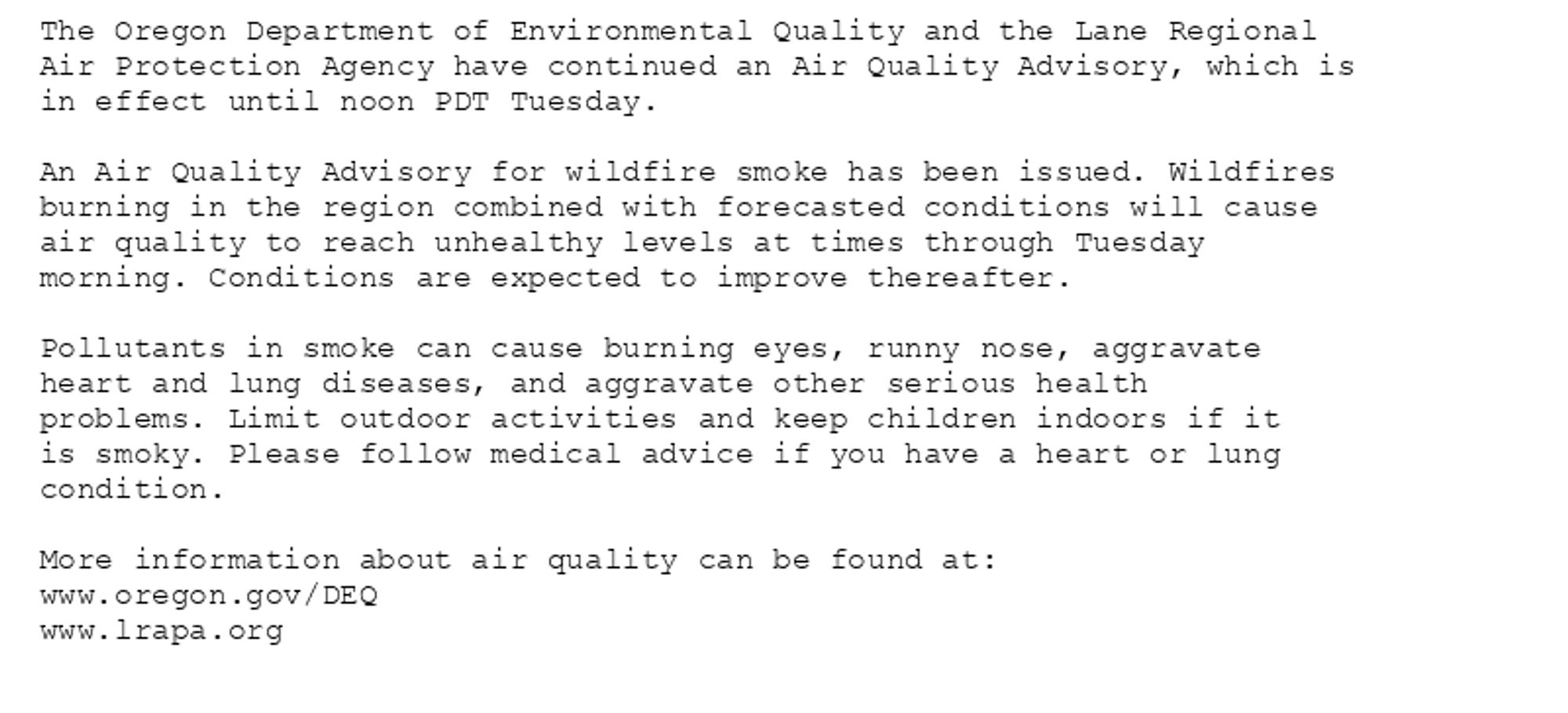 The Oregon Department of Environmental Quality and the Lane Regional
Air Protection Agency have continued an Air Quality Advisory, which is
in effect until noon PDT Tuesday.

An Air Quality Advisory for wildfire smoke has been issued. Wildfires
burning in the region combined with forecasted conditions will cause
air quality to reach unhealthy levels at times through Tuesday
morning. Conditions are expected to improve thereafter.

Pollutants in smoke can cause burning eyes, runny nose, aggravate
heart and lung diseases, and aggravate other serious health
problems. Limit outdoor activities and keep children indoors if it
is smoky. Please follow medical advice if you have a heart or lung
condition.

More information about air quality can be found at:
www.oregon.gov/DEQ
www.lrapa.org