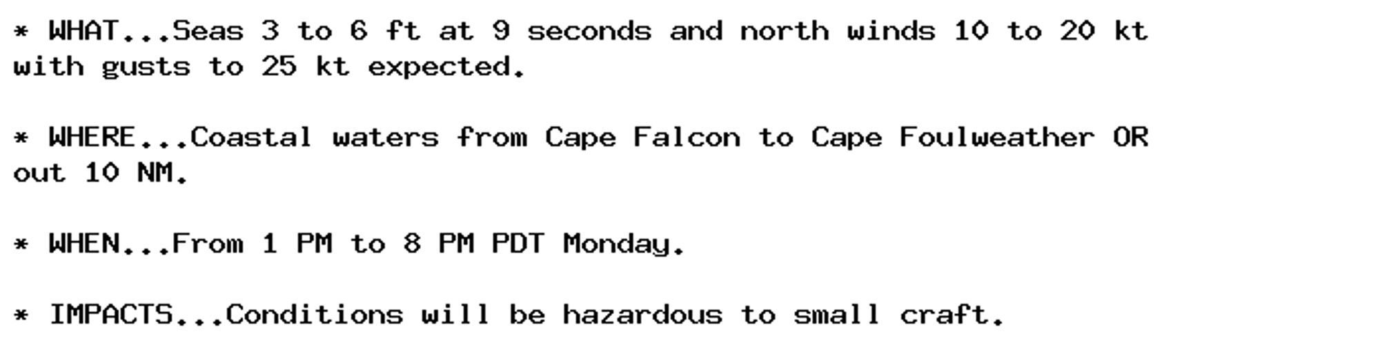 * WHAT...Seas 3 to 6 ft at 9 seconds and north winds 10 to 20 kt
with gusts to 25 kt expected.

* WHERE...Coastal waters from Cape Falcon to Cape Foulweather OR
out 10 NM.

* WHEN...From 1 PM to 8 PM PDT Monday.

* IMPACTS...Conditions will be hazardous to small craft.