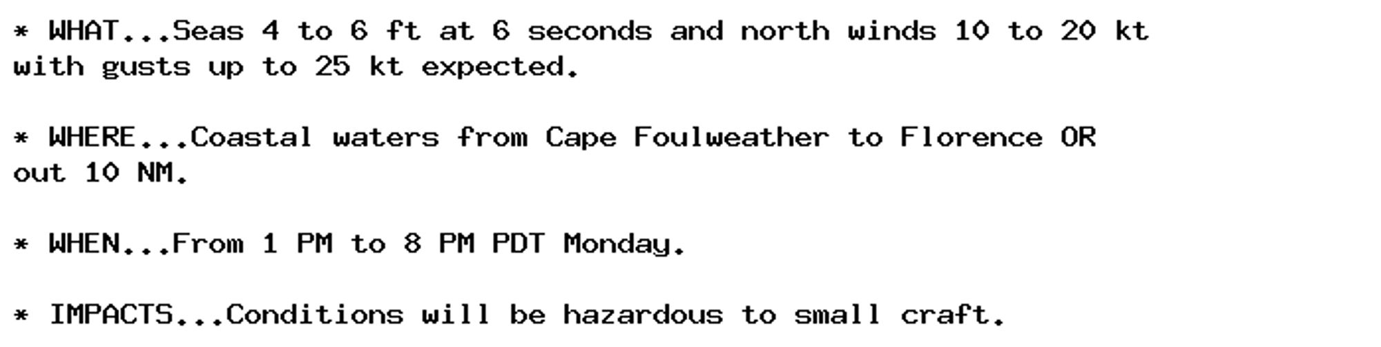 * WHAT...Seas 4 to 6 ft at 6 seconds and north winds 10 to 20 kt
with gusts up to 25 kt expected.

* WHERE...Coastal waters from Cape Foulweather to Florence OR
out 10 NM.

* WHEN...From 1 PM to 8 PM PDT Monday.

* IMPACTS...Conditions will be hazardous to small craft.