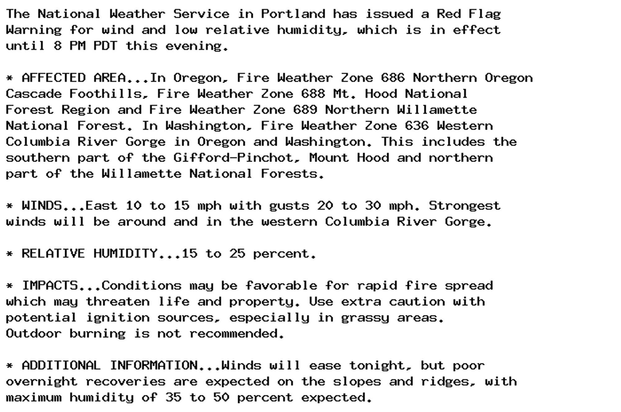 The National Weather Service in Portland has issued a Red Flag
Warning for wind and low relative humidity, which is in effect
until 8 PM PDT this evening.

* AFFECTED AREA...In Oregon, Fire Weather Zone 686 Northern Oregon
Cascade Foothills, Fire Weather Zone 688 Mt. Hood National
Forest Region and Fire Weather Zone 689 Northern Willamette
National Forest. In Washington, Fire Weather Zone 636 Western
Columbia River Gorge in Oregon and Washington. This includes the
southern part of the Gifford-Pinchot, Mount Hood and northern
part of the Willamette National Forests.

* WINDS...East 10 to 15 mph with gusts 20 to 30 mph. Strongest
winds will be around and in the western Columbia River Gorge.

* RELATIVE HUMIDITY...15 to 25 percent.

* IMPACTS...Conditions may be favorable for rapid fire spread
which may threaten life and property. Use extra caution with
potential ignition sources, especially in grassy areas.
Outdoor burning is not recommended.

* ADDITIONAL INFORMATION...Winds will ease tonight, but poor
overnight recoveries are expected on the slopes and ridges, with
maximum humidity of 35 to 50 percent expected.