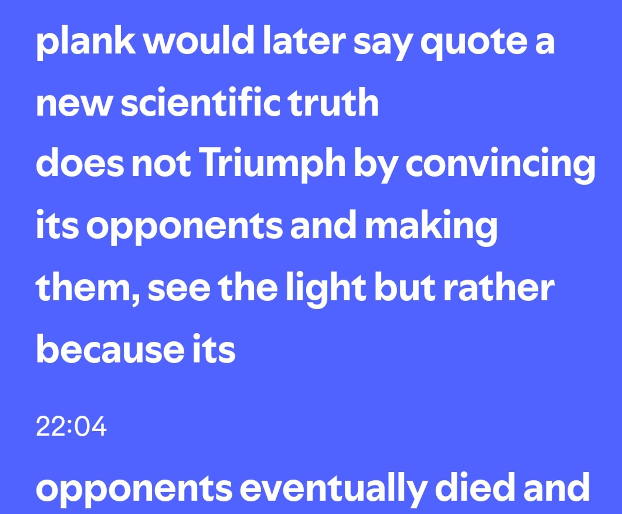 "como planck eventualmente diria: uma nova verdade científica não triunfa convencendo os seus oponentes e fazendo-os ver a luz, mas porque seus oponentes eventualmente morrem."