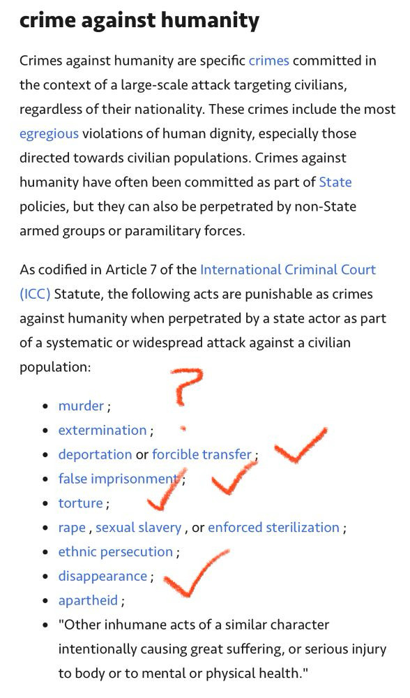 crime against humanity
Crimes against humanity are specific crimes committed in the context of a large-scale attack targeting civilians, regardless of their nationality. These crimes include the most egregious violations of human dignity, especially those directed towards civilian populations. Crimes against humanity have often been committed as part of State policies, but they can also be perpetrated by non-State armed groups or paramilitary forces.
As codified in Article 7 of the International Criminal Court
(ICC) Statute, the following acts are punishable as crimes against humanity when perpetrated by a state actor as part of a systematic or widespread attack against a civilian population:
• murder;
• extermination;
• deportation or forcible transfer ;
• false imprisonment; V
• torture;
• rape, sexual slavery, or enforced sterilization;
• ethnic persecution ;
• disappearance;
• apartheid;
• "Other inhumane acts of a similar character intentionally causing great suffering, or serious injury to body or to mental or physical health."
