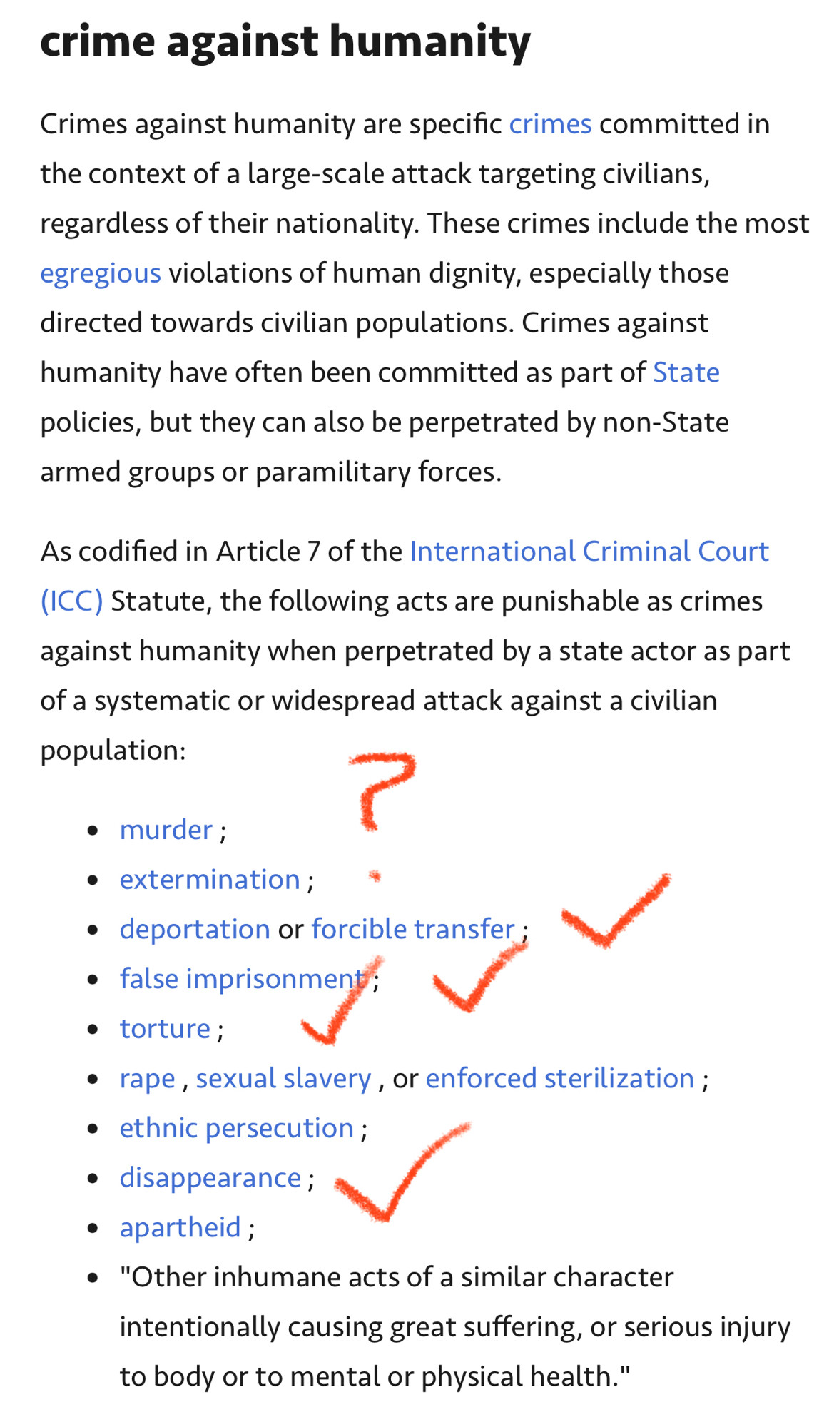 crime against humanity
Crimes against humanity are specific crimes committed in the context of a large-scale attack targeting civilians, regardless of their nationality. These crimes include the most egregious violations of human dignity, especially those directed towards civilian populations. Crimes against humanity have often been committed as part of State policies, but they can also be perpetrated by non-State armed groups or paramilitary forces.
As codified in Article 7 of the International Criminal Court
(ICC) Statute, the following acts are punishable as crimes against humanity when perpetrated by a state actor as part of a systematic or widespread attack against a civilian population:
• murder;
• extermination;
• deportation or forcible transfer ;
• false imprisonment; V
• torture;
• rape, sexual slavery, or enforced sterilization;
• ethnic persecution ;
• disappearance;
• apartheid;
• "Other inhumane acts of a similar character intentionally causing great suffering, or serious injury to body or to mental or physical health."
