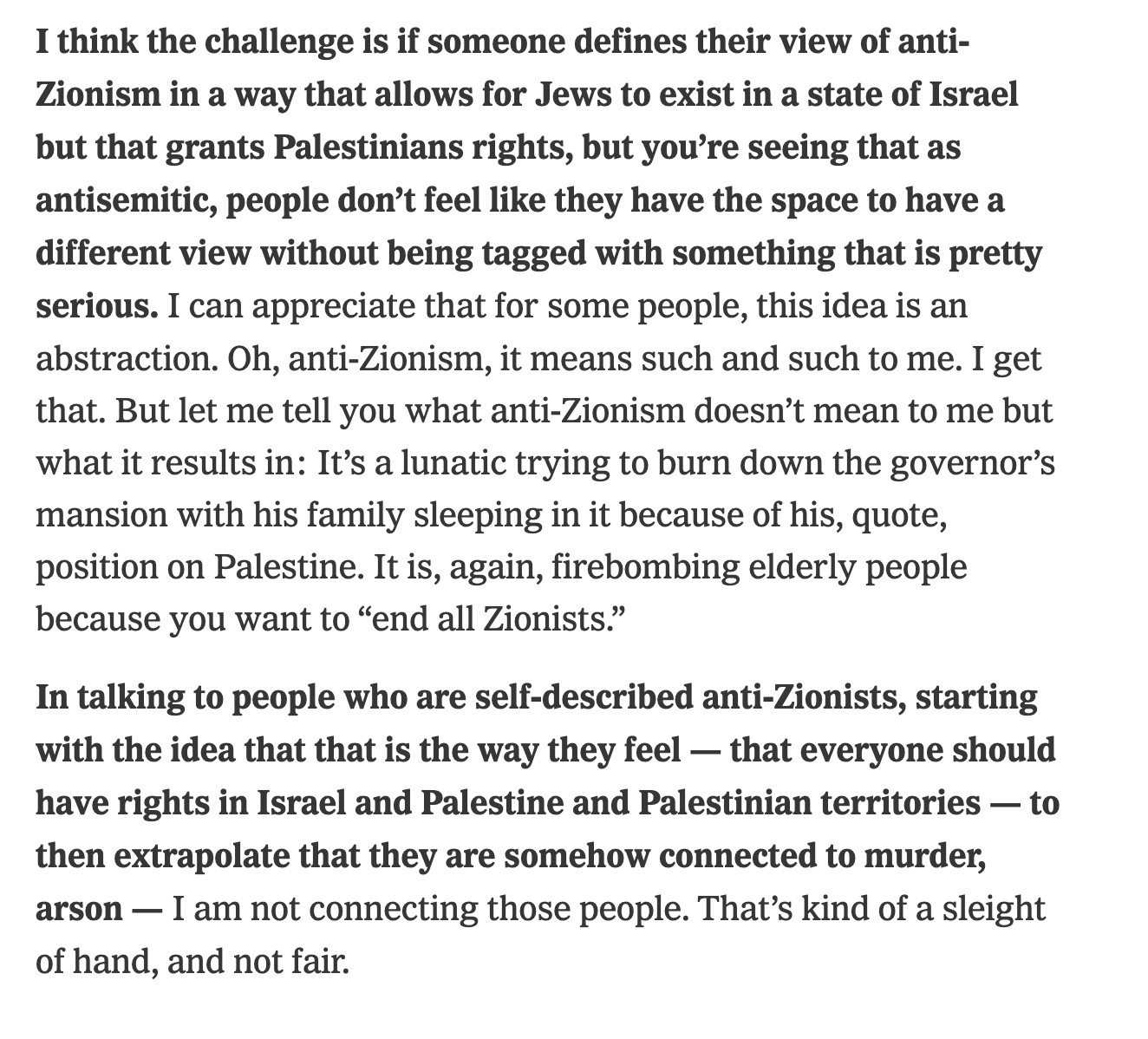 "I think the challenge is if someone defines their view of anti-Zionism in a way that allows for Jews to exist in a state of Israel but that grants Palestinians rights, but you’re seeing that as antisemitic, people don’t feel like they have the space to have a different view without being tagged with something that is pretty serious. I can appreciate that for some people, this idea is an abstraction. Oh, anti-Zionism, it means such and such to me. I get that. But let me tell you what anti-Zionism doesn’t mean to me but what it results in: It’s a lunatic trying to burn down the governor’s mansion with his family sleeping in it because of his, quote, position on Palestine. It is, again, firebombing elderly people because you want to “end all Zionists.”

In talking to people who are self-described anti-Zionists, starting with the idea that that is the way they feel — that everyone should have rights in Israel and Palestine and Palestinian territories — to then extrapolate that they are somehow connected to murder, arson — I am not connecting those people. That’s kind of a sleight of hand, and not fair."