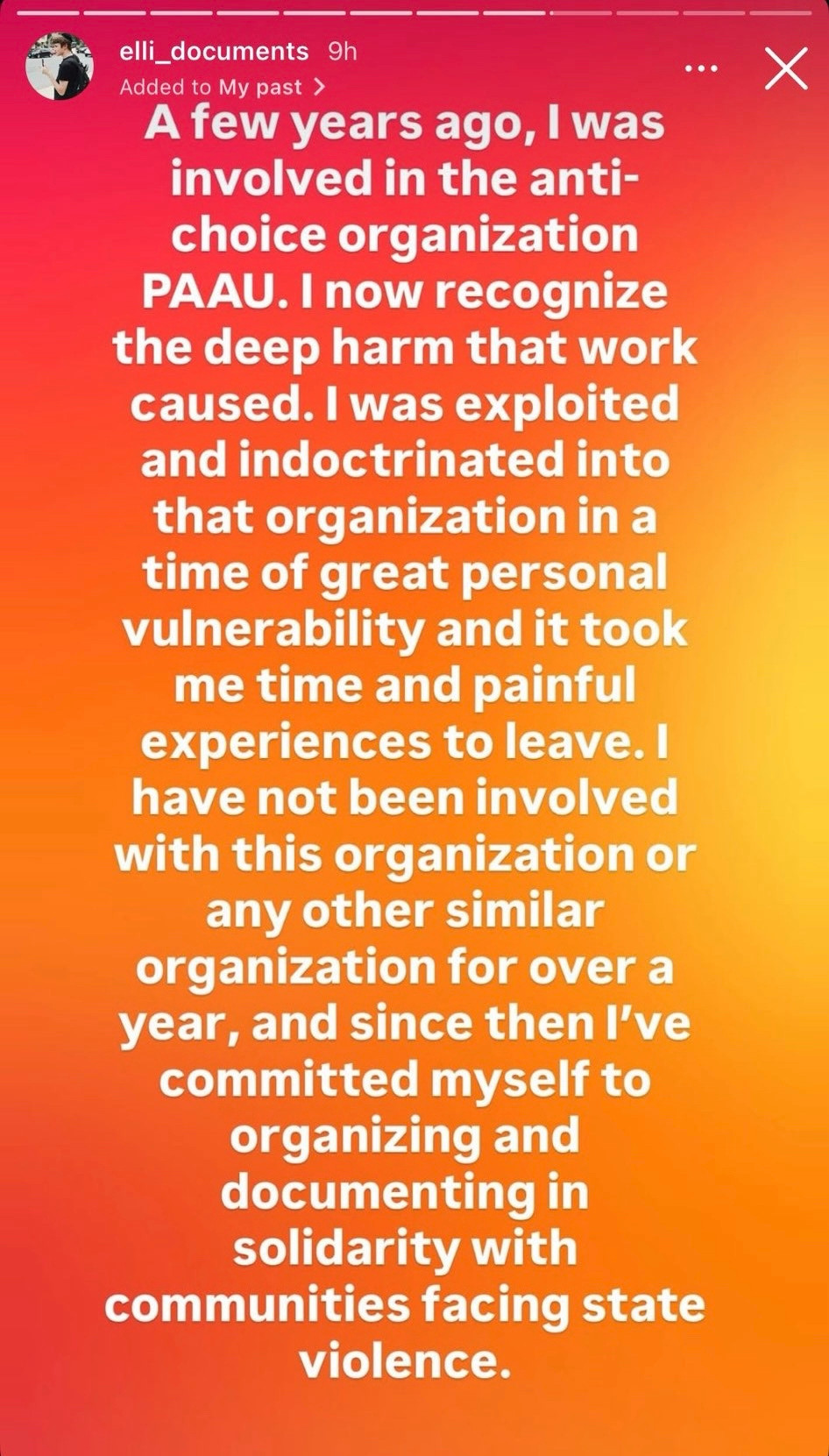elli_documents 9h

A few years ago? I was involved in the anti-choice organization PAAU. I now recognize the deep harm that work caused. I was exploited and indoctrinated into that organization in a time of great personal vulnerability and it took me time and painful experiences to leave. I have not been involved with this organization or any other similar organization for over a year, and since then I've committed myself to organizing and documenting in solidarity with communities facing state violence.