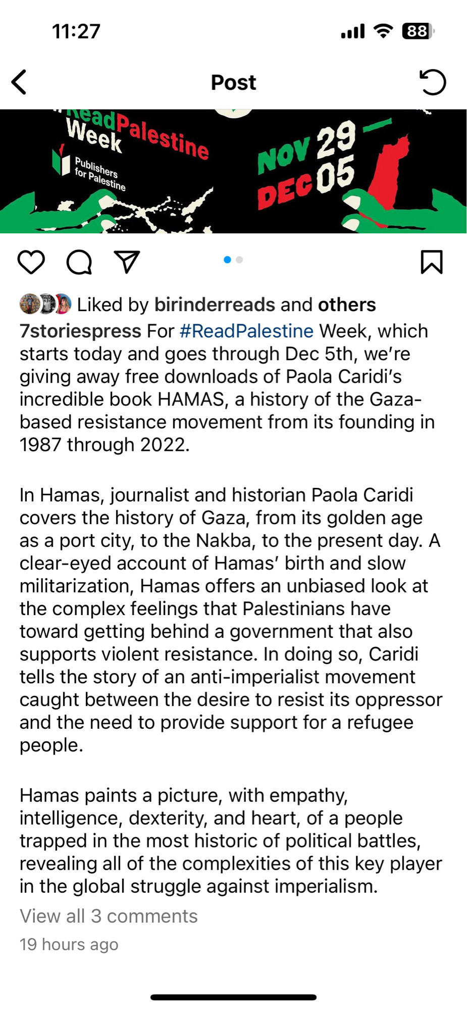 Instagram post, the text of which reads: 

7storiespress For #ReadPalestine Week, which starts today and goes through Dec 5th, we're giving away free downloads of Paola Caridi's incredible book HAMAS, a history of the Gaza-based resistance movement from its founding in 1987 through 2022.


In Hamas, journalist and historian Paola Caridi covers the history of Gaza…A clear-eyed account of Hamas' birth and slow militarization, Hamas offers an unbiased look at the complex feelings that Palestinians have toward getting behind a government that also supports violent resistance. In doing so, Caridi tells the story of an anti-imperialist movement caught between the desire to resist its oppressor and the need to provide support for a refugee people.

Hamas paints a picture, with empathy, intelligence, dexterity, and heart, of a people trapped in the most historic of political battles, revealing all of the complexities of this key player in the global struggle against imperialism.