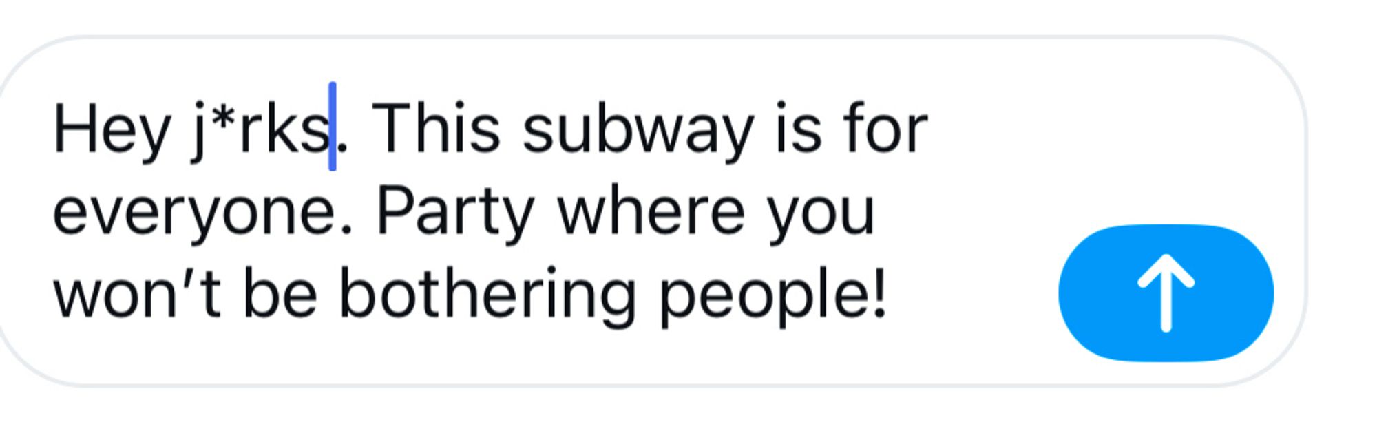 A comment (“Hey j*rks. This subway is for everyone. Party where you won't be bothering people!”) wherein I had to swap out the “e” in jerks in order for the post to be accepted.