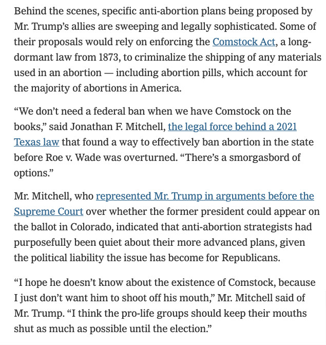 Excerpt from a New York Times article about the various ways Trump's allies plan to restrict abortion. This passage mentions the long-unused 1873 federal law (actually, collection of laws) known as the "Comstock Act," which several of these allies read to criminalize shipping any materials used in abortions across state lines. (The article mentions abortion pills specifically but this law, if the executive decided to enforce it and the courts decided it was still in effect, would apply much more broadly and, if interpreted the way these allies urge, could make it impossible to perform any type of abortion anywhere in the United States.)

Jonathan Mitchell states, "We don't need a federal ban when we have Comstock on the books." He then says of Trump, "I hope he doesn't know about the existence of Comstock, because I just don't want him to shoot off his mouth. I think the pro-life groups should keep their mouths shut as much as possible until the election."