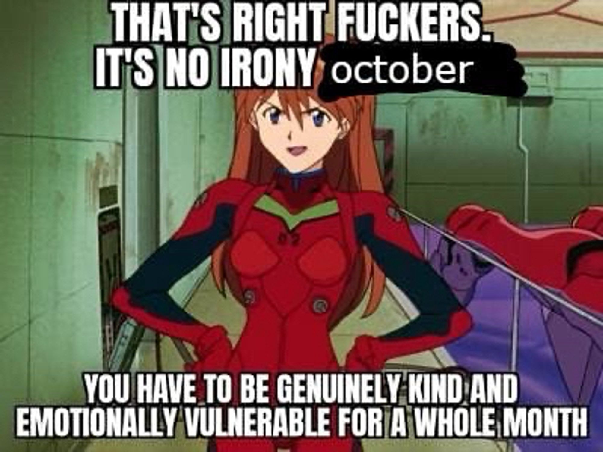 asuka says:
THAT’S RIGHT FUCKERS IT’S NO IRONY OCTOBER
YOU HAVE TO BE GENUINELY KIND AND EMOTIONALLY VULNERABLE FOR A WHOLE MONTH