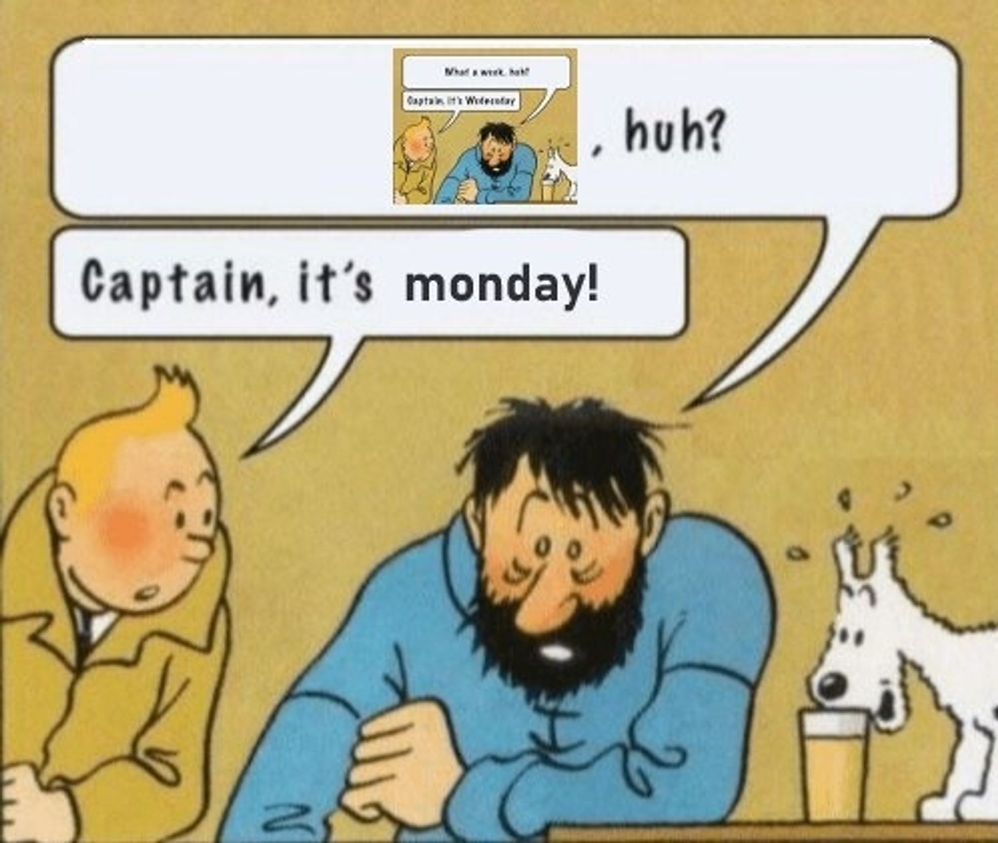 Vri på "Captain, it's wednesday"-memet.

I det originale memet sitter en sliten Kaptein Haddock og hviler albuen på et bord og sier "What a week, huh?" mens Tin-Tin sitter ved siden av ham og sier: Captain, it's wednesday"

I denne varianten har er "What a week" i snakkeboblen til Haddock erstattet av en forminsket versjon av det originale bildet ("huh?" er der fremdeles), mens Tin-Tin sier "Captain, it's monday!", der "monday" er synlig redigert, i en helt annen font og litt mindre størrelse enn resten av teksten.