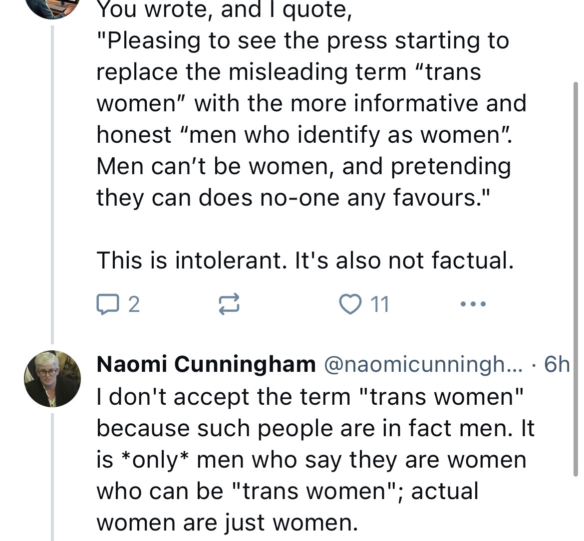 Post replying to Cunningham: “you wrote, and I quote: 

Quoting Cunningham “pleased to see the press starting to replace the misleading term ‘trans women’ with the more informative and honest ‘’en who identify as women’. Men can’t be women and pretending they can does no-one any favours’.

From the poster replying: This is intolerant. It’s also not factual.

Cunningham’s response: “I don’t accept the term ‘trans women’ because such people are in fact men. It is *only* men who say they were women who can be “trans women”; actual women are just women”.