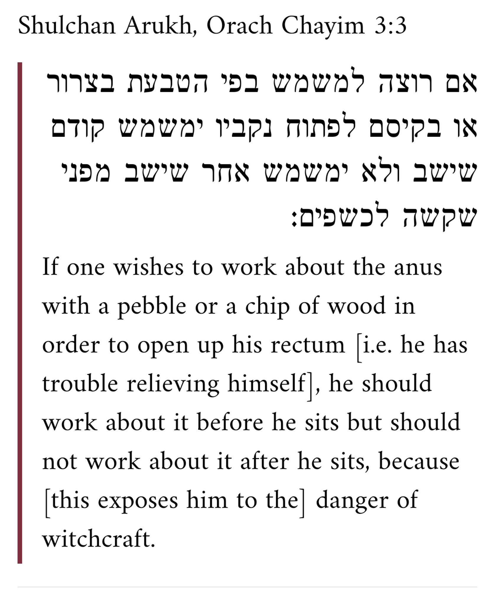 Shulchan Arukh, Orach Chayim 3:3

אם רוצה למשמש בפי הטבעת בצרור או בקיסם לפתוח נקביו ימשמש קודם שישב ולא ימשמש אחר שישב מפני שקשה לכשפים:

If one wishes to work about the anus with a pebble or a chip of wood in order to open up his rectum [i.e. he has trouble relieving himself], he should work about it before he sits but should not work about it after he sits, because [this exposes him to the] danger of witchcraft.